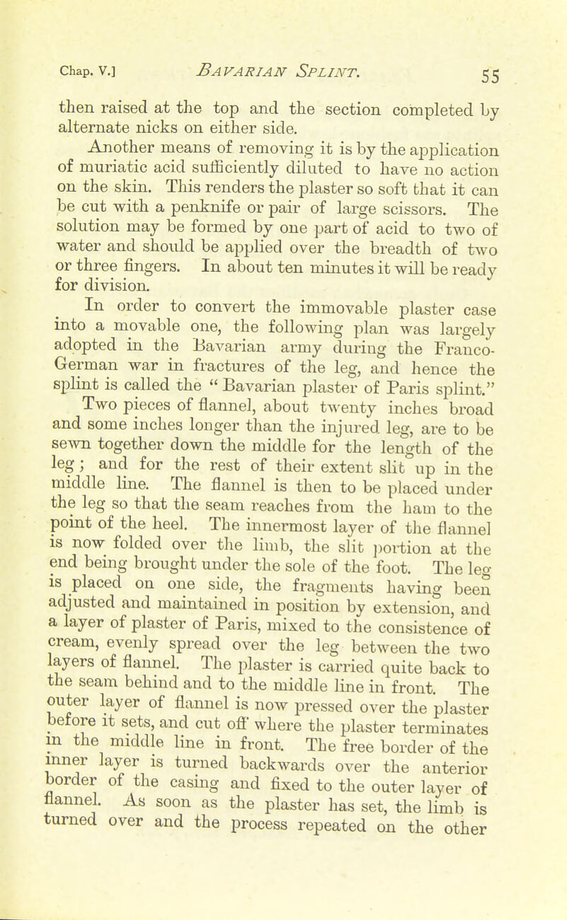 Chap, v.] Bavarian Splint. then raised at the top and the section completed by alternate nicks on either side. Another means of removing it is by the application of muriatic acid sufficiently diluted to have no action on the skin. This renders the plaster so soft that it can be cut with a penknife or pair of large scissors. The solution may be formed by one part of acid to two of water and should be applied over the breadth of two or three fingers. In about ten minutes it will be ready for division. In order to convert the immovable plaster case into a movable one, the following plan was largely adopted in the Bavarian army during the Franco- German war in fractures of the leg, and hence the splint is called the  Bavarian plaster of Paris splint. Two pieces of flannel, about twenty inches broad and some inches longer than the injured leg, are to be se^va together down the middle for the length of the leg; and for the rest of their extent slit up in the middle line. The flannel is then to be placed under the leg so that the seam reaches from the ham to the point of the heel. The innermost layer of the flannel is now folded over the limb, the slit ])ortion at the end being brought under the sole of the foot. The leg is placed on one side, the fragments having been adjusted and maintained in position by extension, and a layer of plaster of Paris, mixed to the consistence of cream, evenly spread over the leg between the two layers of flannel. The plaster is carried quite back to the seam behind and to the middle line in front. The outer layer of flannel is now pressed over the plaster before it sets, and cut ofi' where the plaster terminates m the middle line in front. The free border of the inner layer is turned backwards over the anterior border of the casing and fixed to the outer layer of flannel. As soon as the plaster has set, the limb is turned over and the process repeated on the other