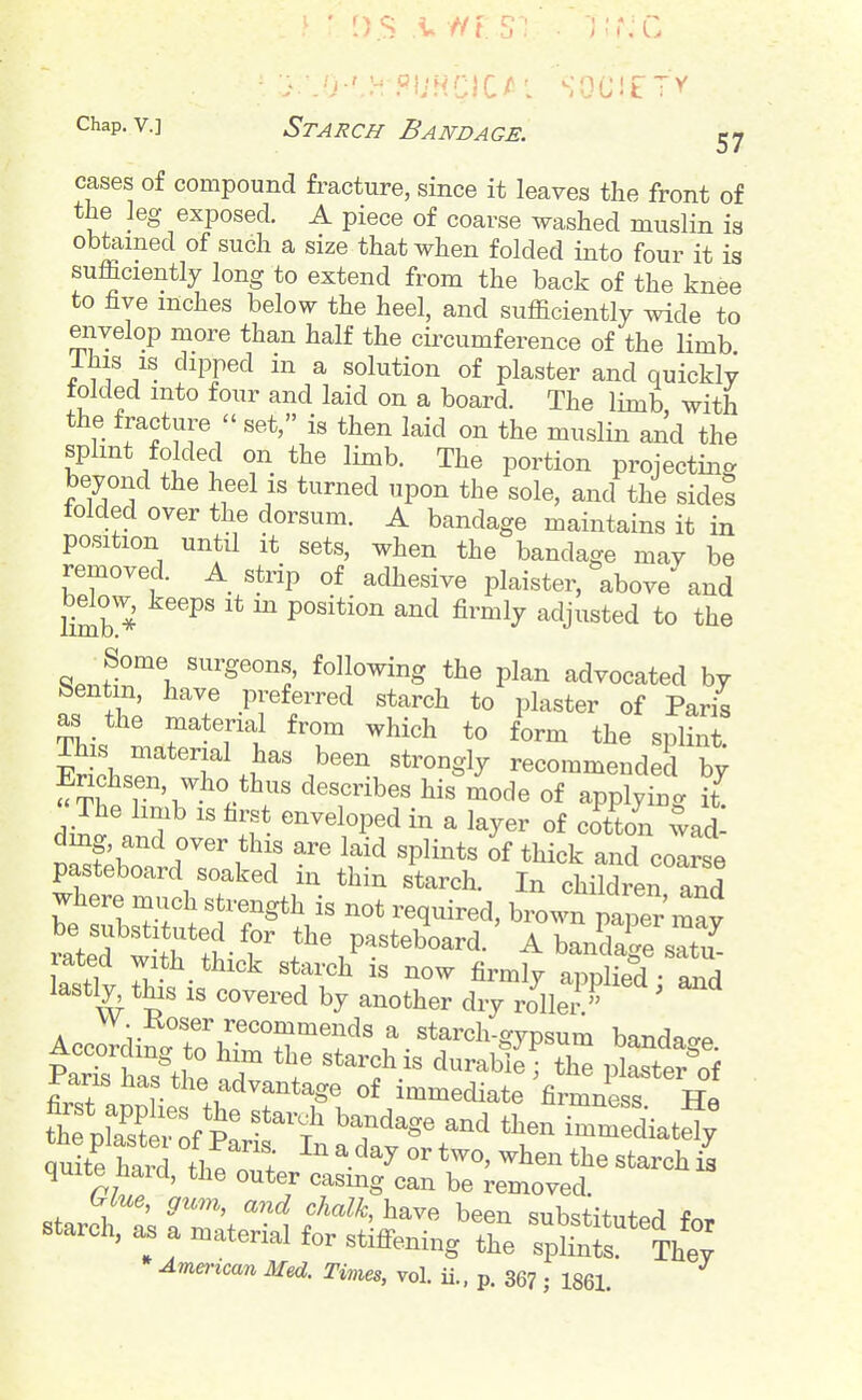 cases of compound fracture, since it leaves the front of the leg exposed. A piece of coarse washed muslin is obtained of such a size that when folded into four it is sufficiently long to extend from the back of the knee to five inches below the heel, and sufficiently wide to envelop more than half the circumference of the limb Ihis is dipped in a solution of plaster and quickly folded into four and laid on a board. The limb with the fracture  set, is then laid on the muslin and the splmt folded on the limb. The portion projecting beyond the heel is turned upon the sole, and the sides folded over the dorsum. A bandage maintains it in position until it sets, when the bandage may be removed. A strip of adhesive plaister, above and bdow, keeps it m position and firmly adjusted to the ^Jr\ following the plan advocated by bentin, have preferred starch to plaster of Paris as the material from which to form the splint, ms material has been strongly recommended by Erichsen, who thus describes his mode of applyix^g it^ The hmb IS first enveloped in a layer of cotton wad dmg, and over this are laid splints of thick and colrse pasteboard soaked in thin starch. In children and be'rbsrutfr^^*^;^ T^^^^^^' brown paper ^y mtef wi^r^t r *^^P^«<^^^°^^d. A bandage satu- lated with thick starch is now firmly applied - and lastly this IS covered by another dry vllj ' Accoliiwo'b''^^^'^'f' f • «*^^«l^-OT«^tn bandage. Part haTtlt T \^ '^^^^^^ ' plaster'of ±'aris has the advantage of immediate firmness IT« thTpLir ^f p! rrdiatd; quite hard the n?; ^-^^ ^^^^ the starch is quite Hard, the outer casmg can be removed. (.lue, gum, and chalk, have been substituted for starch, as a material for stiffening the splL^ Th^; American Med. Times, vol. ii.. p. 36? ; 1861.