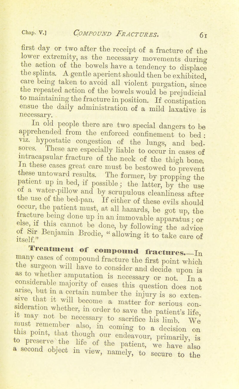 first day or two after the receipt of a fracture of the lower extremity, as the necessary movements durin</ the action of the bowels have a tendency to displace the splints. A gentle aperient should then be exliibited care being taken to avoid all violent purgation, since the repeated action of the bowels would be prejudicial to maintaining the fracture in position. If constipation ensue the daily administration of a mild laxative is necessary. In old people there are two special dangers to be apprehended from the enforced confinement to bed • VIZ. hypostatic congestion of the lungs, and bed- sores. These are especially liable to occur in cases of intracapsular fracture of the neck of the thigh bone Jn these cases great care must be bestowed to prevent these untoward results. The former, by propping the patient up m bed, if possible; the latter, by the use ot a water-pillow and by scrupulous cleanliness after the use of the bed-pan. If either of these evils should occur, the patient must, at all hazards, be got up the tracture being done up in an immovable apparatus : or else If this cannot be done, by following the advice itself. ^^^^^  allowing it to take care of Treatment of coinpoitnd fi actiues—In many cases of compound fracture the first point which the suipon will have to consider and decide upon is as to whether amputation is necessary or not In a considerable majority of cases this question does not s™'tL -rwrb™ ^ f -nr toTalt t^r It may not be necessary to sacrifice his limb We this .o?nT?hT.l'^'T ^^^^ - decisi;n on this point, that though our endeavour, primarUy is a second object m view, namely, to secure to the