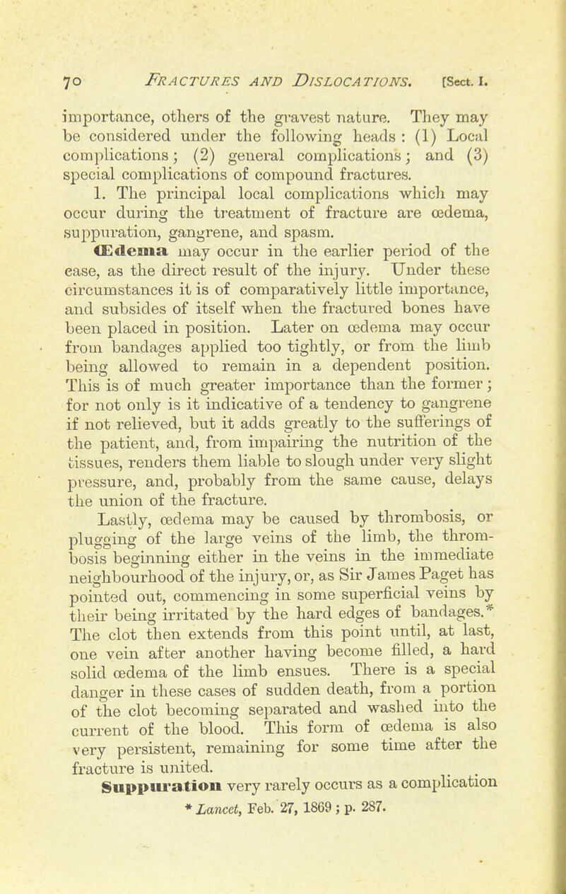 importance, others of the gravest nature. They may- be considered under the following heads : (1) Local complications; (2) geneial complications; and (3) special complications of compound fractures. 1. The principal local complications which may occur during the treatment of fracture are oedema, suppuration, gangrene, and spasm. CEdema may occur in the earlier period of the ease, as the direct result of the mjury. Under these circumstances it is of comparatively little importance, and subsides of itself when the fractured bones have been placed in position. Later on oedema may occur from bandages applied too tightly, or from the limb being allowed to remain in a dependent position. This is of much greater importance than the former; for not only is it indicative of a tendency to gangrene if not relieved, but it adds greatly to the sufferings of the patient, and, from impairing the nutrition of the tissues, renders them liable to slough under very slight pressure, and, probably from the same cause, delays the union of the fracture. Lastly, oedema may be caused by thrombosis, or plugging of the lai^ge veins of the limb, the throm- bosis beginning either in the veins in the immediate neighbourhood of the injury, or, as Sir James Paget has pointed out, commencing in some superficial veins by their being irritated by the hard edges of bandages.* The clot then extends from this point until, at last, one vein after another having become filled, a hard solid oedema of the limb ensues. There is a special danger in these cases of sudden death, from a portion of the clot becoming separated and washed into the current of the blood. This form of oedema is also very persistent, remaining for some time after the fracture is united. Suppuration very rarely occurs as a complication *Lmcet, Feb. 27, 1869 ; p. 287.