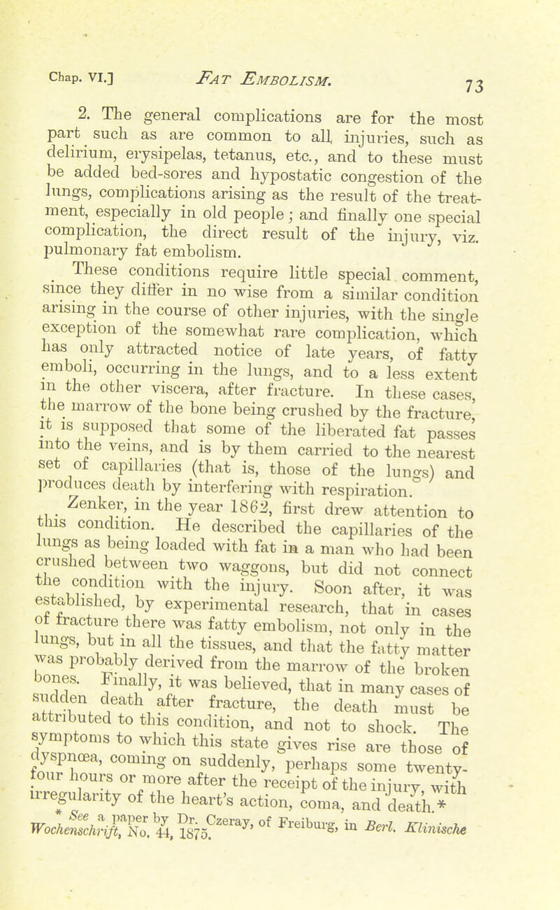 2. The general complications are for the most part such as are common to all injuries, such as delirium, erysipelas, tetanus, etc., and to these must be added bed-sores and hypostatic congestion of the lungs, complications arising as the result of the treat- ment, especially in old people; and finally one special complication, the direct result of the injury, viz. pulmonary fat embolism. These conditions require little special comment, since they differ in no wise from a similar condition arising m the course of other injuries, with the single exception of the somewhat rare complication, whfch has only attracted notice of late years, of fatty emboli, occurring in the lungs, and to a less extent m the other viscera, after fracture. In these cases, the marrow of the bone being crushed by the fracture It IS supposed that some of the liberated fat passes into the veins, and is by them carried to the nearest set ot capillaries (that is, those of the lungs) and ])rodnces death by interfering with respiration Zenker, in the year 186:3, first drew attention to this condition. He described the capillaries of the lungs as being loaded with fat in a man who had been crushed between two waggons, but did not connect the condition with the injury. Soon after, it was established, by experimental research, that in cases ot fracture there was fatty embolism, not only in the lungs, but m all the tissues, and that the fatty matter Zir^\.^''Z^^ ^^^'^-^^^ broken bones. Finally, it was believed, that in many cases of sudden death after fracture, the death must be attributed to this condition, and not to shock. The symptoms to which this state gives rise are those of dyspnoea, coming on suddenly, perhaps some twenty- four hours or more after the receipt of the injury wifh irregularity of the heart's action, coma, and dearth *