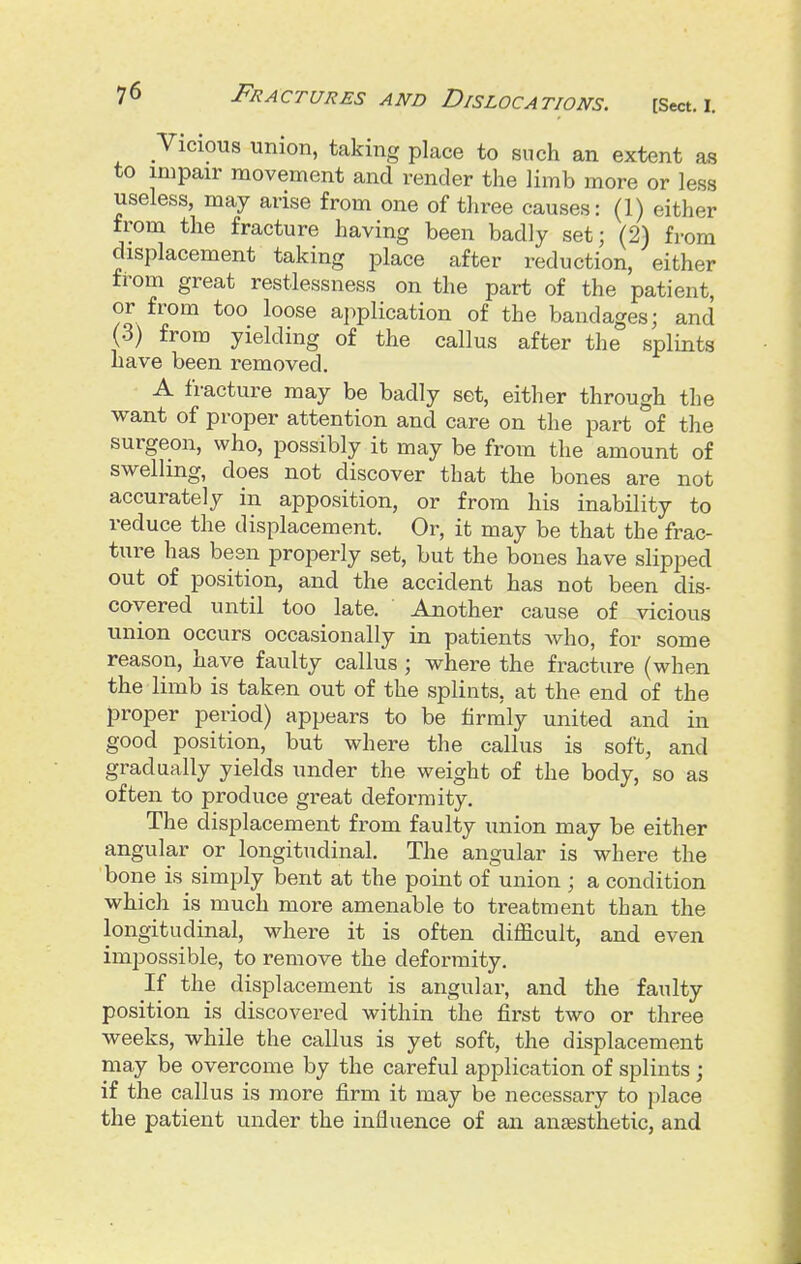 Vicious union, taking place to such an extent as to impair movement and render the limb more or less useless, may arise from one of three causes: (1) either from the fracture having been badly set; (2) from displacement taking place after reduction, either from great restlessness on the part of the patient, or from too loose ai^plication of the bandages; and (3) from yielding of the callus after the splints have been removed. A fracture may be badly set, either through the want of proper attention and care on the part of the surgeon, who, possibly it may be from the amount of swelling, does not discover that the bones are not accurately in apposition, or from his inability to reduce the displacement. Or, it may be that the frac- ture has been properly set, but the bones have slipped out of position, and the accident has not been dis- covered until too late. Another cause of vicious union occurs occasionally in patients who, for some reason, have faulty callus ; where the fracture (when the limb is taken out of the splints, at the end of the proper period) appears to be firmly united and in good position, but where the callus is soft, and gradually yields under the weight of the body, so as often to produce great deformity. The displacement from faulty union may be either angular or longitudinal. The angular is where the bone is simply bent at the point of union ; a condition which is much more amenable to treatment than the longitudinal, where it is often difficult, and even impossible, to remove the deformity. If the displacement is angular, and the faulty position is discovered within the first two or three weeks, while the callus is yet soft, the displacement may be overcome by the careful application of splints ; if the callus is more firm it may be necessary to place the patient under the influence of an anjesthetic, and
