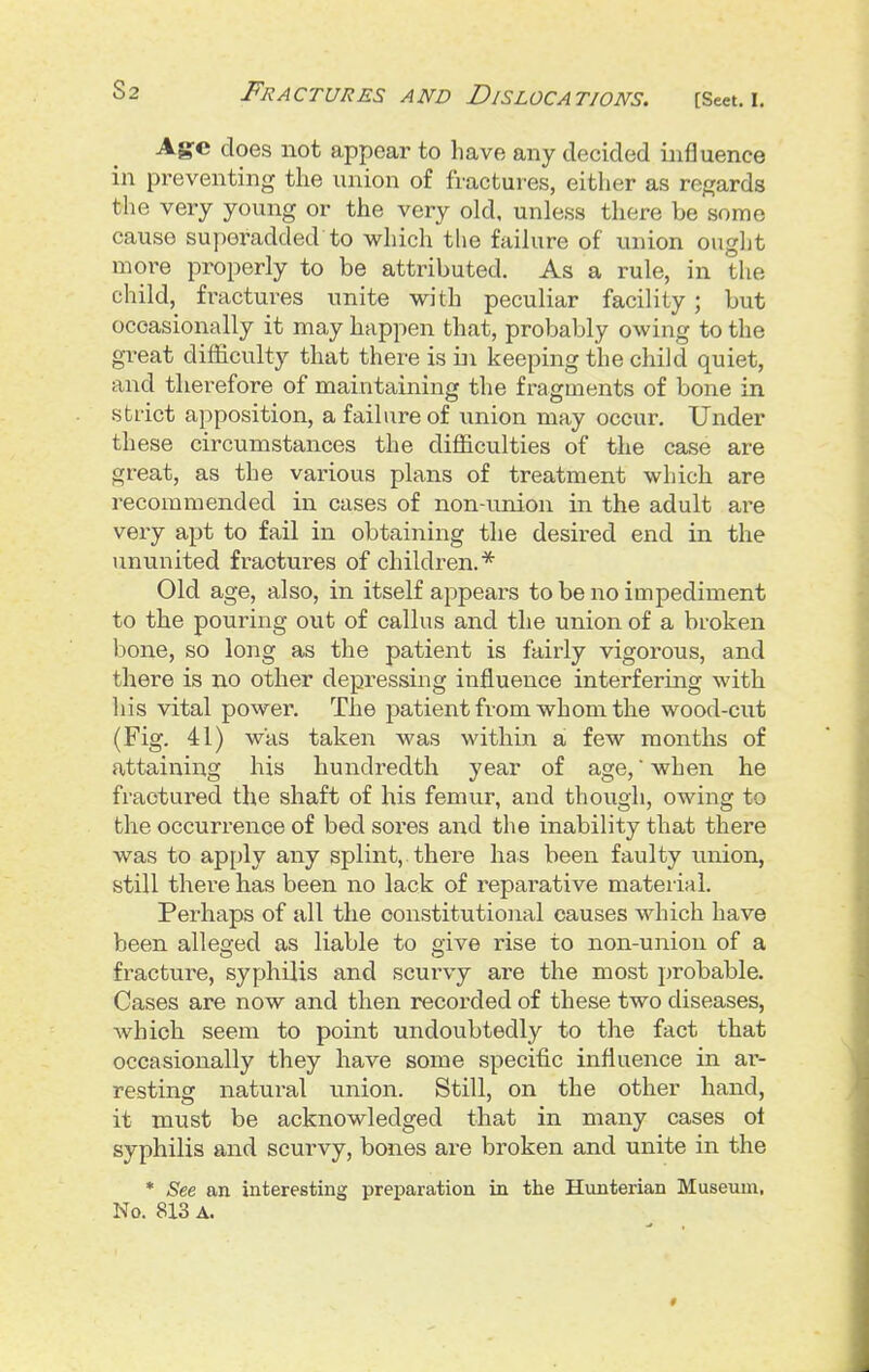 Age does not appear to have any decided influence in preventing the union of fractures, either as ref?ards the very young or the very old. unless there be some cause superadded to which the failure of union ought moi-e properly to be attributed. As a rule, in the child, fractures unite with peculiar facility; but occasionally it may happen that, probably owing to the great difficulty that there is ii\ keeping the child quiet, and therefore of maintaining the fragments of bone in strict apposition, a failure of union may occur. Under these circumstances the difficulties of the case are great, as the various plans of treatment which are recommended in cases of non-union in the adult are very apt to fail in obtaining the desired end in the ununited fractures of children.* Old age, also, in itself appears to be no impediment to the pouring out of callus and the union of a broken bone, so long as the patient is fairly vigorous, and there is no other depressing influence interfering with his vital power. The patient from whom the wood-cut (Fig. 41) was taken was within a few months of attaining his hundredth year of age, when he fractured the shaft of his femur, and though, owing to the occurrence of bed sores and the inability that there was to apply any splint, there has been faulty union, still there has been no lack of reparative material. Perhaps of all the constitutional causes which have been alleged as liable to give rise to non-union of a fracture, syphilis and scurvy are the most probable. Cases are now and then recorded of these two diseases, Avhich seem to point undoubtedly to the fact that occasionally they have some specific influence in ar- resting natural union. Still, on the other hand, it must be acknowledged that in many cases ot syphilis and scurvy, bones are broken and unite in the * See an interesting preparation in the Hunterian Museum, No. 813 A.