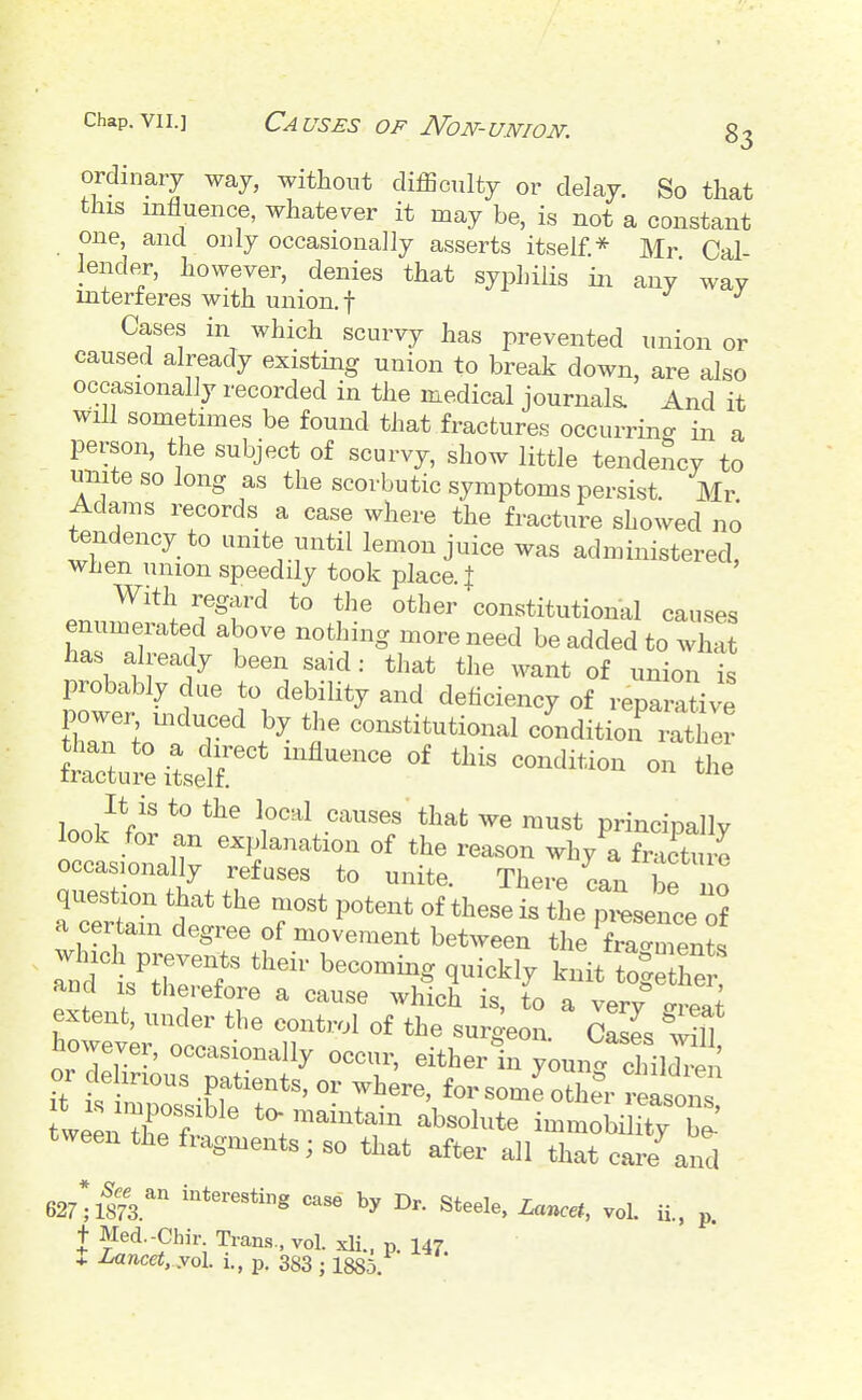 ordinary way, without difficulty or delay. So that this influence, whatever it may be, is not a constant one, and only occasionally asserts itself * Mr Cal lender, however, denies that syphilis in any way mterieres with union, f J J Cases in which scurvy has prevented union or caused already existing union to break down, are also occasionally recorded in the medical journals. And it will sometimes be found that fractures occurring in a person, the subject of scurvy, show little tendency to miitesolong as the scorbutic symptoms persist. Mr Adams records a case where the fracture showed no tendency to unite until lemon juice was administered, when union speedily took place. | With regard to the other constitutional causes enumerated above nothing more need be added to what has already been said: that the want of union is probably due to debility and deficiency of reparative ower mduced by the coiastitutional condition rather ftr^iLir ^'^^^^^^ ^''^^ —- It is to the local causes that we must princinallv look for an explanation of the reason whyTfmcturo occasionally refuses to unite. There can be n question that the most potent of these is the pi«e of a certain degree of movement between the f^almente which prevents their becoming quickly knit toSer and IS therefore a cause which is, to a very ^reai extent, under the control of the surgeon. Cases wffl however, occasionally occur, eitherin youn. cMldren or de irious patients, or where, for some oth?r reason It i-s impossible to-maintain absolute immobilitv W tween the fragments; so that after all th^care^nd 627;1?73.''' Steele, Lancet, vol. u.. p. t Med.-Chir. Tram., vol. xli., p. 147 t Lancet. yol i., p. 383 ; 1885.