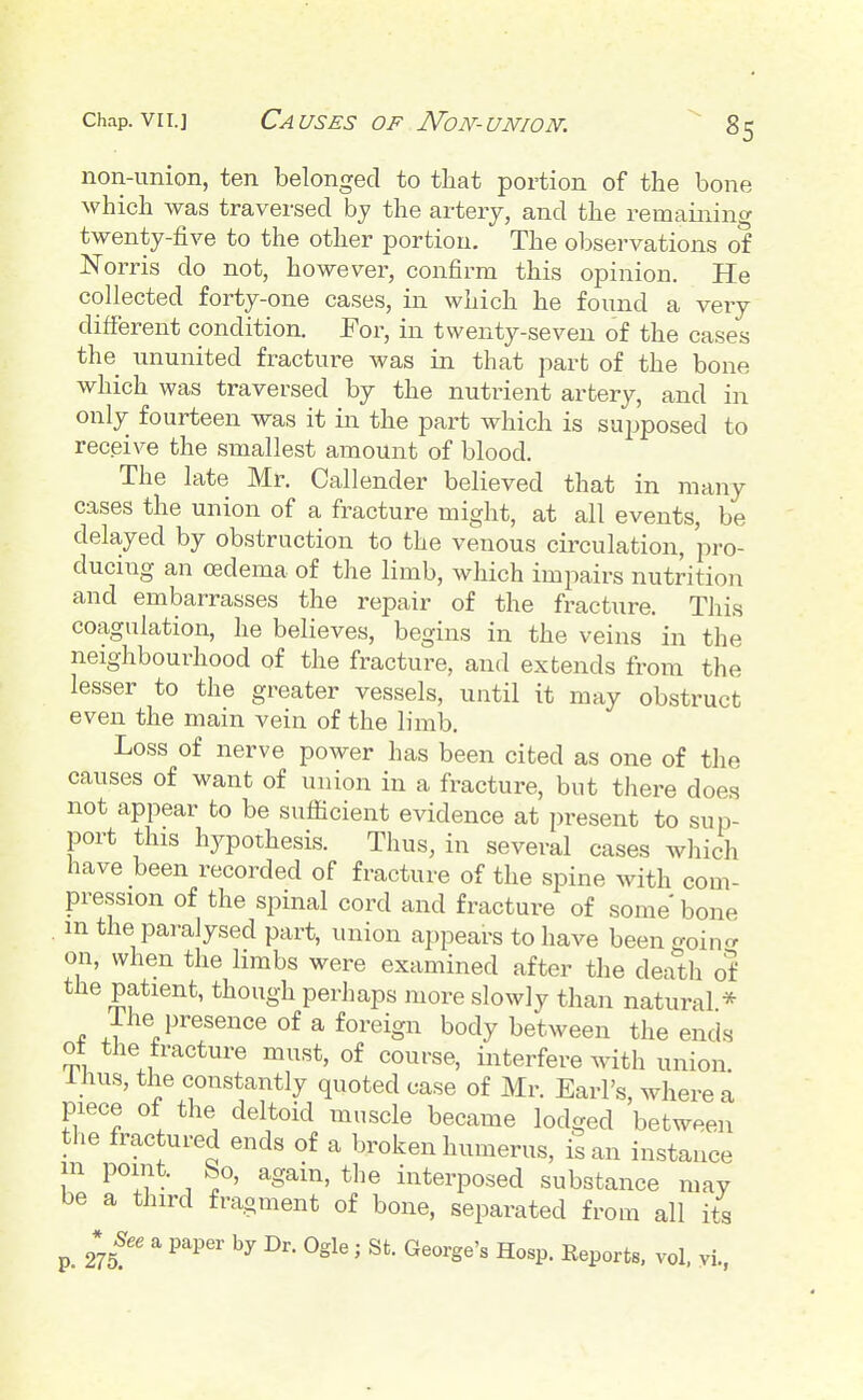 non-union, ten belonged to that portion of the bone which was traversed hy the artery, and the remaining twenty-five to the other portion. The observations of Norris do not, however, confirm this opinion. He collected forty-one cases, in which he found a very different condition. For, in twenty-seven of the cases the ununited fracture was in that part of the bone which was traversed by the nutrient artery, and in only fourteen was it in the part which is supposed to receive the smallest amount of blood. The late Mr. Callender believed that in many cases the union of a fracture might, at all events, be delayed by obstruction to the venous circulation, pro- ducing an oedema of the limb, which impairs nutrition and embarrasses the repair of the fracture. This coagulation, he believes, begins in the veins in the neighbourhood of the fracture, and extends from the lesser to the greater vessels, until it may obstruct even the main vein of the limb. Loss of nerve power has been cited as one of the causes of want of union in a fracture, but there does not appear to be sufficient evidence at present to sup- port this hypothesis. Thus, in several cases which have been recorded of fracture of the spine with com- pression of the spinal cord and fracture of some bone m the paralysed part, union appears to have beengoin<r on, when the limbs were examined after the death of the patient, though perhaps more slowly than natural * 1 he presence of a foreign body between the ends ot the fracture must, of course, interfere with union, liius, the constantly quoted case of Mr. Earl's, where a piece of the deltoid muscle became lodged between the fractured ends of a broken humerus, is an instance m point, bo, again, the interposed substance may be a third fragment of bone, separated from all its *^See a paper by Dr. Ogle ; St. George's Hosp. Eeports. vol. yi.,