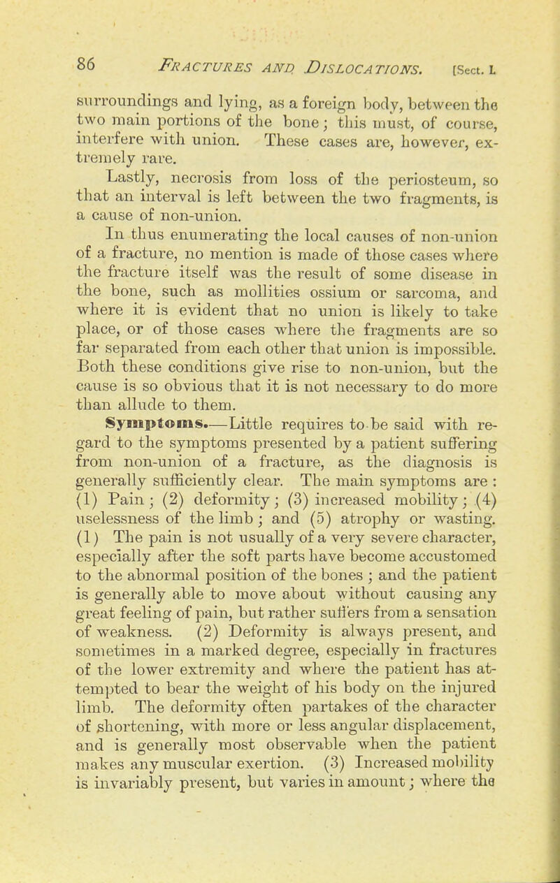 surroundings and lying, as a foreign body, between the two main portions of the bone; this must, of course, interfere with union. These cases are, however, ex- tremely rare. Lastly, necrosis from loss of the periosteum, so that an interval is left between the two fragments, is a cause of non-union. In thus enumerating the local causes of non-union of a fracture, no mention is made of those cases where the fracture itself was the result of some disease in the bone, such as mollities ossium or sarcoma, and where it is evident that no union is likely to take place, or of those cases where the fragments are so far sepai'ated from each other that union is impossible. Both these conditions give rise to non-union, but the cause is so obvious that it is not necessary to do more than allude to them. Symptoms.—Little requires to-be said with re- gard to the symptoms presented by a patient suffering from non-union of a fracture, as the diagnosis is generally sufficiently clear. The main symptoms are : (1) Pain; (2) deformity; (3) increased mobility; (4) uselessness of the limb ; and (5) atrophy or wasting. (1) The pain is not usually of a very severe character, especially after the soft parts have become accustomed to the abnormal position of the bones ; and the patient is generally able to move about without causing any gi'eat feeling of pain, but rather svitlers from a sensation of weakness. (2) Deformity is always present, and sometimes in a marked degree, especially in fractures of the lower extremity and where the patient has at- tempted to bear the weight of his body on the injured limb. The deformity often partakes of the character of shortening, with more or less angular displacement, and is generally most observable when the patient makes any muscular exertion. (3) Increased mobility is invariably present, but varies in amount; where the