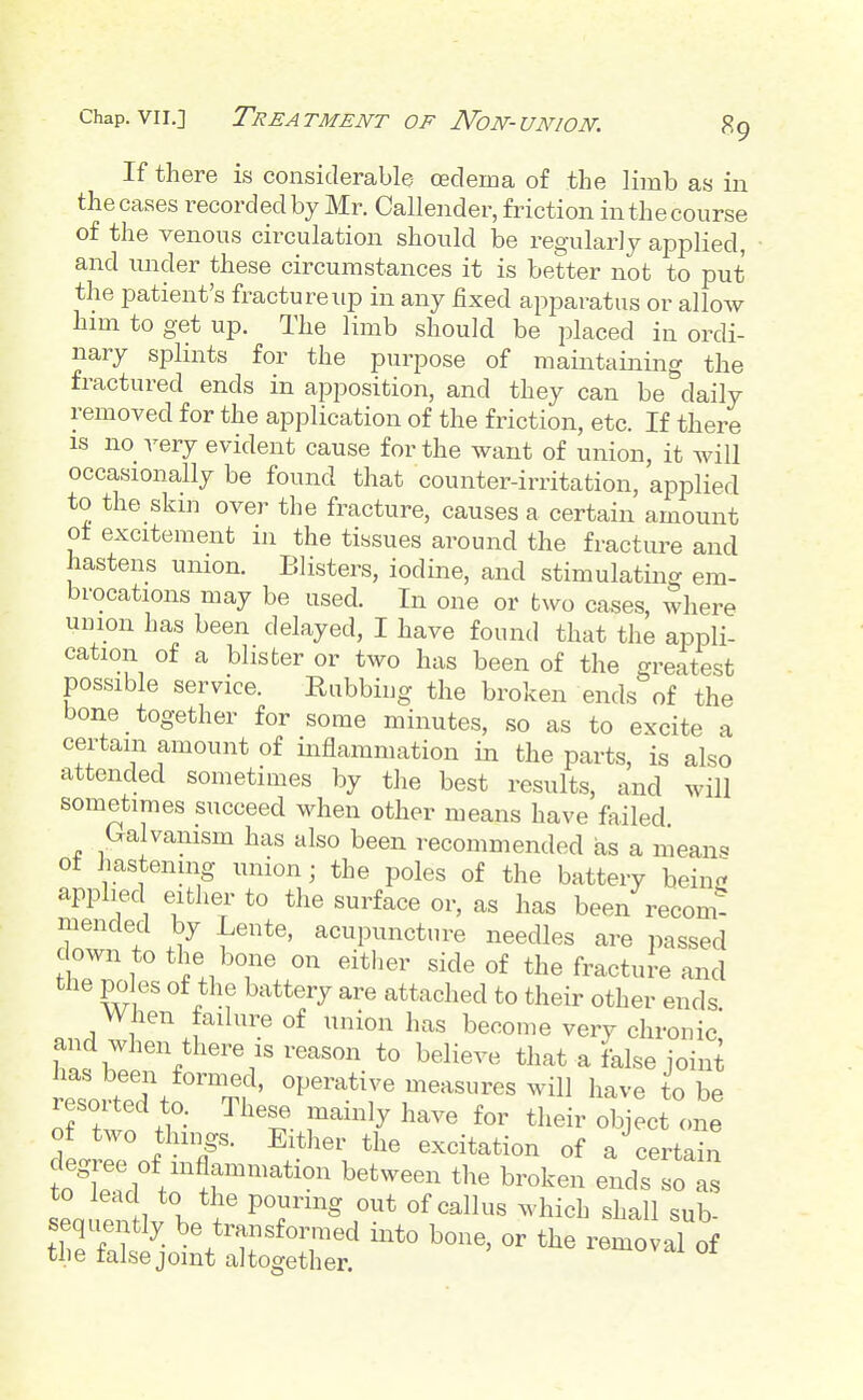 If there is considerable oedema of the limb as in the cases recorded by Mr. Callender, friction in the course of the venous circulation should be regularly applied, and under these circumstances it is better not to put the patient's fracture up in any fixed apparatus or allow him to get up. The limb should be placed in ordi- nary splints for the purpose of maintaining the fractured ends in apposition, and they can be daily removed for the application of the friction, etc. If there IS no very evident cause for the want of union, it will occasionally be found that counter-irritation, applied to the skm over the fracture, causes a certain amount ot excitement in the tissues around the fracture and hastens union. Blisters, iodine, and stimulating em- brocations may be used. In one or two cases, where union has been delayed, I have found that the appli- cation of a blister or two has been of the greatest possible service. Rubbing the broken ends of the bone together for some minutes, so as to excite a certain amount of inflammation in the parts, is also attended sometimes by the best results, and will sometimes succeed when other means have failed Galvanism has also been recommended as a means ot hastening union; the poles of the battery beinj? applied either to the surface or, as has been recom! mended by Lente, acupuncture needles are passed down to the bone on eitlier side of the fracture and the poles of the battery are attached to their other ends When failure of union has become very chronic and when there IS reason to believe that a false joini has been fornied, operative measures will have to be resorted to. These mainly have for their object one of two things. Either the excitation of a certain toT?l .1r*^^ ^^'^^^^ ^-ken ends sols seauentlv b. P^^^S ^^^^ «f <^^us which shall sub- sequently be transformed into bone, or the removal of the false joint altogether. ^«^ovai 01