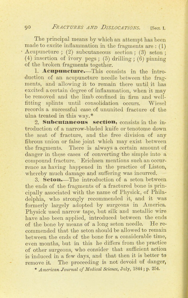 The principal means by which an attempt has been made to excite inflammation in the fragments are : (1) Acupuncture ; (2) subcutaneous section; (3) seton ; (4) insertion of ivory pegs ; (5) drilling ; (6) pinning of the broken fragments together. 1. Acupuncture.—This consists in the intro- duction of an acupuncture needle between the frag- ments, and allowing it to remain there until it has excited a certain degree of inflammation, when it may be removed and the limb confined in firm and well- fitting splints until consolidation occurs. Wiesel records a successfvd case of ununited fracture of the ulna treated in this way.* 2. Subcutaneous section, consists in the in- troduction of a narrow-bladed kuife or tenotome down the seat of fracture, and the free division of any fibrous union or false joint which may exist between the fragments. There is always a certain amount of danger in these cases of converting the simple into a compound fracture. Erichsen mentions such an occur- rence as having happened in the practice of Liston, whereby much damage and suffering was incurred. 3. Seton.—The introduction of a seton between the ends of the fragments of a fractured bone is prin- cipally associated with the name of Physick^ of Phila- delphia, who strongly recommended it, and it was formerly largely adoj)ted by surgeons in America. Physick used narrow tape, but silk and metallic wire have also been applied, introduced between the ends of the bone by means of a long seton needle. He re- commended that the seton should be allowed to remain between the ends of the bone for a considerable time, even months, but in this he differs from the practice of other surgeons, who consider that sufficient action is induced in a few days, and that then it is better to remove it. The proceeding is not devoid of danger,