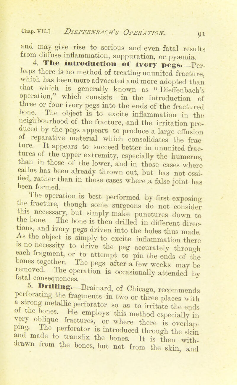 and may give rise to serious and even fatal results from ditiuse inflammation, suppuration, or. pyaemia. 4. The introduction of ivory peg^s* Per- haps there is no method of treating ununited fracture, which has been more advocated and more adopted than that which is generally known as  Dieffenbach's operation, which consists in the introduction of three or four ivory pegs iiato the ends of the fractured bone. The object is to excite inflammation in tht) neighbourhood of the fracture, and the irritation pro- duced by the pegs appears to produce a large efiusion of reparative material which consolidates the frac- ture. It appears to succeed better in ununited frac- tures of the upper extremity, especially the humerus, than m those of the lower, and in those cases where callus has been already thrown out, but has not ossi- hed, rather than in those cases where a false ioint has been foi-med. The operation is best performed by first exposing the fracture, though some surgeons do not consider this necessary, but simply make punctures down to the bone. The bone is then drilled in different direc- tions and ivory pegs driven into the holes thus made. As the object IS simply to excite inflammation tliere IS no necessity to drive the peg accurately through each fragment, or to attempt to pin the ends of the bones together. The pegs after a few weeks may be removed. The operation is occasionally attended bv ratal consequences. r.J' '^^•^•-I^^'^inard, of Chicago, recommends pertoiating the fragments in two or three places with a strong metallic perforator so as to irritate the ends of the bones. He employs this method especially in nfZ ^^T^ fractures, or where there is oveiip- pmg. ihe perforator is introduced through the skin and made to transfix the bones. It is ?hen drawn from the bones, but not from the skin, and