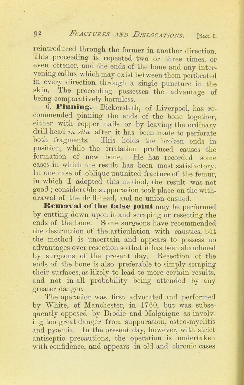 reintroduced through the former in another direction. This proceeding is repeated two or three times, or even oftener, and the ends of the bone and any inter- vening callus which may exist between them perforated in every direction through a single puncture in the skin. The proceeding possesses the advantage of being compai-atively harmless. 6. Pinning^—Bickersteth, of Liverpool, has re- commended pinning the ends of the bone together, either with copper nails or by leaving the ordinary drill-head in situ after it has been made to perforate both fragments. This holds the broken ends in position, while the irritation produced causes the formation of new bone. He has recorded some cases in which the result has been most satisfactory. In one case of oblique ununited fracture of the femur, in which I adopted this method, the result was not good ; considerable suppuration took place on the with- drawal of the drill-head, and no union ensued. Removal of the false joint may be performed by cutting down upon it and scraping or resecting the ends of the bone. Some surgeons have recommended the destruction of the articulation with caustics, but the method is uncertain and appeai^s to possess no advantages over resection so that it has been abandoned by surgeons of the present day. Resection of the ends of the bone is also preferable to simply scraping their surfaces, as likely to lead to more certain results, and not in all probability being attended by any greater danger. The operation was first advocated and performed by White, of Manchester, in 1760, but was subse- quently opposed by Brodie and Malgaigne as involv- ing too great danger from suppui'ation, osteo-myelitis aiTid pytemia. In the present day, however, with strict antiseptic precautions, the operation is undertaken with confidence, and appears in old and chronic cases