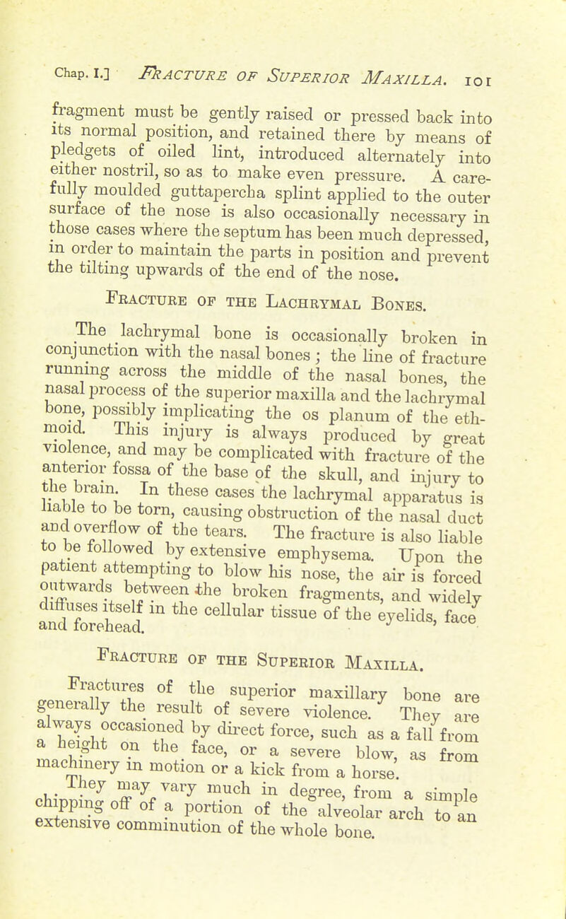 fragment must be gently raised or pressed back into Its normal position, and retained there bj means of pledgets of oiled lint, introduced alternately into either nostril, so as to make even pressure. A care- fully moulded guttapercha splint applied to the outer surface of the nose is also occasionally necessary in those cases where the septum has been much depressed, m order to maintain the parts in position and prevent the tilting upwards of the end of the nose. Fractuke of the Lachrymal Bones. The lachrymal bone is occasionally broken in conjunction with the nasal bones ; the line of fracture running across the middle of the nasal bones, the nasal process of the superior maxilla and the lachrymal bone, possibly implicating the os planum of the eth- moid. This injury is always produced by great violence, and may be complicated with fracture of the anterior fossa of the base of the skull, and injury to the brain In these cases the lachrymal apparatus is liable to be torn, causing obstruction of the nasal duct and overflow of the tears. The fracture is also liable to be followed by extensive emphysema. Upon the patient attempting to blow his nose, the air is forced outwards between the broken fragments, and widely '''^^ Fracture of the Superior Maxilla. Fractures of the superior maxillary bone are generally the result of severe violence. ^ Tl'ey ai'e a height on the face, or a severe blow, as from machinery m motion or a kick from a horse. chipping oflf of a portion of the alveolar arch to an extensive comminution of the whole bone