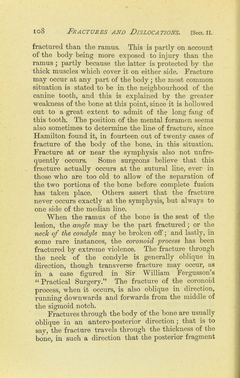 fractured than the ramus. This is partly on account of the body being more exposed to injury than the ramus ; partly because the latter is protected by the thick muscles which cover it on either side. Fracture may occur at any part of the body; the most common situation is stated to be in the neighbourhood of the canine tooth, and this is explained by the greater weakness of the bone at this point, since it is hollowed out to a great extent to admit of the long fang of this tooth. The position of the mental foramen seems also sometimes to determine the line of fracture, since Hamilton found it, in fourteen out of twenty cases of fracture of the body of the bone, in this situation. Fracture at or near the symphysis also not unfre- quently occurs. Some surgeons believe that this fracture actually occurs at the sutural line, ever in those who are too old to allow of the separation of the two portions of the bone before complete fusion has taken place. Others assert that the fracture never occurs exactly at the symphysis, but always to one side of the median line. When the ramus of the bone is the seat of the lesion, the angle may be the part fractured; or the neck of the condyle may be broken off \ and lastly, in some rare instances, the coronoid process has been fractured by extreme violence. The fracture through the neck of the condyle is generally oblique in direction, though transverse fracture may occur, as in a case figured in Sir William Fergusson's Practical Surgery. The fracture of the coronoid process, when it occurs, is also oblique in direction, running downwards and forwards from the middle of the sigmoid notch. Fractures through the body of the bone are usually oblique in an antero-posterior direction; that is to say, the fracture travels through the thickness of the bone, in such a direction that the posterior fragment