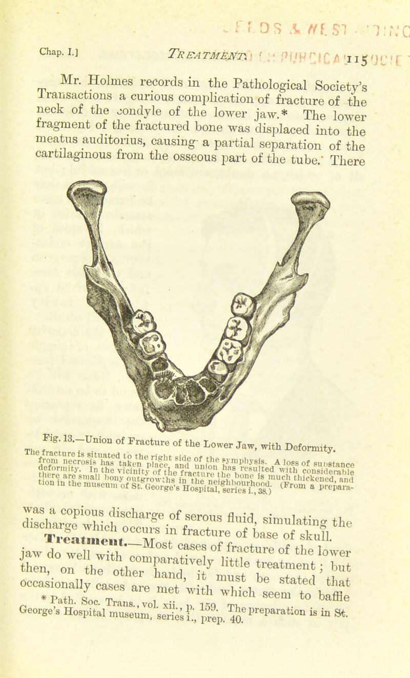 .. rr.os .^//f.sT • ■i:::c ^^p- i-i TRBATMmm f..: PIJHCiC 'i 15- r - Mr. Holmes records in the Pathological Society's Iransactions a curious complication of fracture of the neck of the oondyle of the lower jaw.* The lower fragment of the fractured bone was displaced into the meatus auditorius, causing- a partial separation of the cartilagmous from the osseous part of the tube ' There ^i^'^^X'^^^y;]^ life Of t),e ..vn.:„„sis. A loss of ..nstance defonnity. In the vicinitf of ?l,e f?ar nn fhn^, resulted with considerable