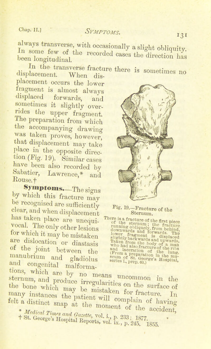 Chap. II.] Symptoms. 131 always transverse, with occasionally a slio-ht oblinuitv placement occurs the lower fragment is almost always displaced forwards, and sometimes it slightly over- rides the upper fragment. The preparation from which the accompanying drawing was taken proves, however, that displacement may take place in the opposite direc- tion (Fig. 19). Similar cases have been also recorded by Sabatier, Lawrence,* and -Rouse, t Symptoms—The signs by which this fracture may be recognised are sufficiently clear, and when displacement has taken place are unequi- vocal The only other lesions tor w nch it may be mistaken are dislocation or diastasis of the joint between the manubrium and gladiolus and congenital malforma- tions, which are by no mean^ sternum, and nrodnop w!^? • tJ^e the bon; wLh mav fT'^ ^^'^^^^ of -ny instancet ^^T^tl^^^^^^^^^^ .'^^ felt a distinct snap at the momeSTf't elc^S l^falTi^n. and Gazette, rol^i p 233- 1,./ ' + St. George s Hospital RepJrta, vil. V, t Fig. I9.-Fi-acture of the Sternum. '^erie,-f„?^p.^^^;»«'^^ Hospital.