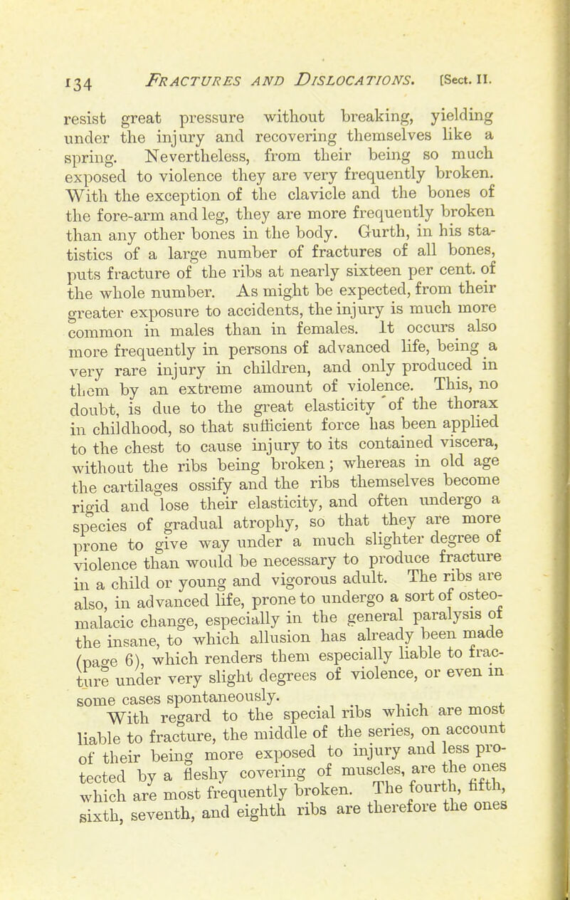 resist great pressure without breaking, yielding under the injury and recovering themselves like a spring. Nevertheless, from their being so much exposed to violence they are very frequently broken. With the exception of the clavicle and the bones of the fore-arm and leg, they are more frequently broken than any other bones in the body. Gurth, in his sta- tistics of a lax'ge number of fractures of all bones, puts fracture of the ribs at nearly sixteen per cent, of the whole number. As might be expected, from their greater exposure to accidents, the injury is much more common in males than in females. It occurs also more frequently in persons of advanced life, being a very rare injury in children, and only produced in them by an'extreme amount of violence. This, no doubt, is due to the gi-eat elasticity of the thorax in childhood, so that sufficient force has been applied to the chest to cause injury to its contained viscera, without the ribs being broken; whereas in old age the cartilages ossify and the ribs themselves become ric^id and lose their elasticity, and often tmdergo a sp^ecies of gradual atrophy, so that they are more i^rone to give way under a much slighter degree of violence than would be necessary to produce fracture ill a child or young and vigorous adult. The ribs are also, in advanced life, prone to undergo a sort of osteo- malacic change, especially in the general paralysis ot the insane, to which allusion has already been inade ^pacre 6), which renders them especially liable to frac- ture under very slight degrees of violence, or even m some cases spontaneously. With regard to the special ribs which are most liable to fracture, the middle of the series, on account of their being more exposed to injury and less pro- tected by a fleshy covering of f which are most frequently broken. The fourth, hfth sixth, seventh, and eighth ribs are therefore the ones