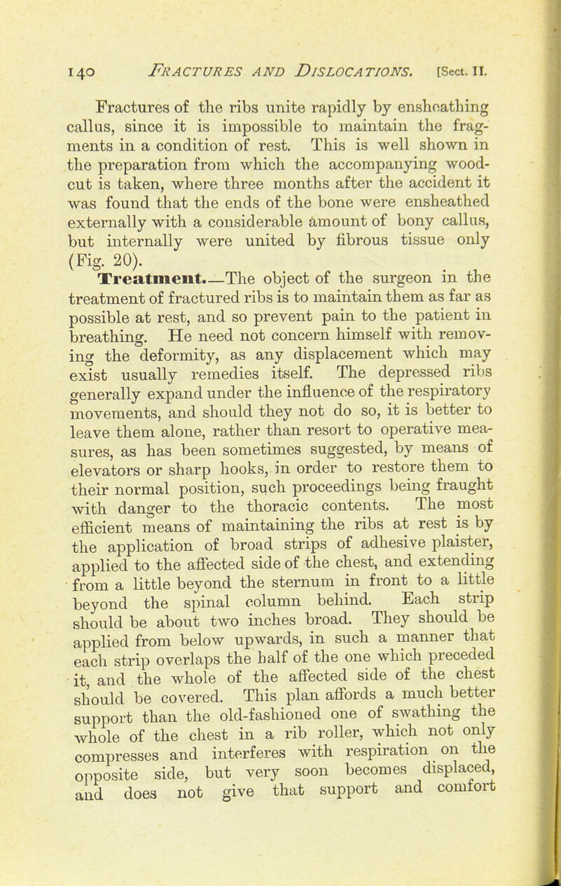 Fractures of the ribs unite rapidly by ensboathing callus, since it is impossible to maintain the frag- ments in a condition of rest. This is well shown in the preparation from which the accompanying wood- cut is taken, where three months after the accident it was found that the ends of the bone were ensheathed externally with a considerable amount of bony callus, but internally were united by fibrous tissue only (Fig. 20). , Treatment.—The object of the surgeon m the treatment of fractured ribs is to maintain them as far as possible at rest, and so prevent pain to the patient in breathing. He need not concern himself with remov- ing the deformity, as any displacement which may exist usually remedies itself. The depressed ribs generally expand under the influence of the respiratory movements, and should they not do so, it is better to leave them alone, rather than resort to operative mea- sures, as has been sometimes suggested, by means of elevators or sharp hooks, in order to restore them to their normal position, such proceedings being fraught with danger to the thoracic contents. The most efficient means of maintaining the ribs at rest is by the application of broad strips of adhesive plaister, applied to the affected side of the chest, and extending from a little beyond the sternum in front to a little beyond the spinal column behind. Each strip should be about two inches broad. They should be applied from below upwards, in such a manner that each strip overlaps the half of the one which preceded it, and the whole of the affected side of the chest should be covered. This plan affords a much better support than the old-fashioned one of swathmg the whole of the chest in a rib roller, which not only compresses and interferes with respiration on the opposite side, but very soon becomes displaced, and does not give that support and comfort