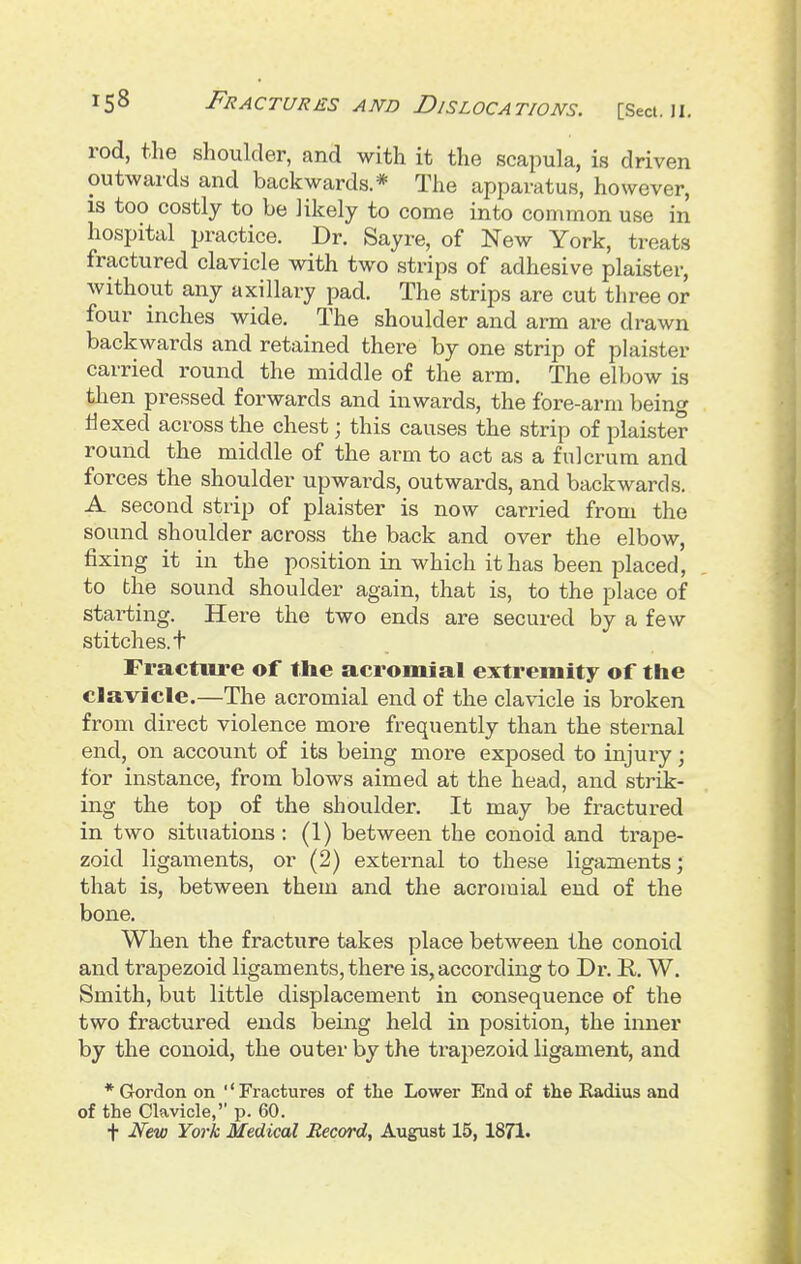 rod, the shoulder, and with it the scapula, is driven outwards and backwards.* The apparatus, however, is too costly to be likely to come into common use in hospital practice. Dr. Sayre, of New York, treats fractured clavicle with two strips of adhesive plaister, without any axillary pad. The strips are cut three or four inches wide. The shoulder and arm are drawn backwards and retained there by one strip of plaister carried round the middle of the arm. The elbow is then pressed forwards and inwards, the fore-arm being tiexed across the chest; this causes the strip of plaister round the middle of the arm to act as a fulcrum and forces the shoulder upwards, outwards, and backwards. A second strip of plaister is now carried from the sound shoulder across the back and over the elbow, fixing it in the position in which it has been placed, to the sound shoulder again, that is, to the place of starting. Here the two ends are secured by a few stitches, t Fracture of the acromial extremity of the clavicle.—The acromial end of the clavicle is broken from direct violence more frequently than the sternal end, on account of its being more exposed to injury; for instance, from blows aimed at the head, and strik- ing the top of the shoulder. It may be fractured in two situations : (1) between the conoid and trape- zoid ligaments, or (2) external to these ligaments; that is, between them and the acromial end of the bone. When the fracture takes place between the conoid and trapezoid ligaments, there is, according to Dr. E,. W. Smith, but little displacement in consequence of the two fractured ends being held in position, the inner by the conoid, the outer by the trapezoid ligament, and * Gordon on ''Fractures of the Lower End of the Radius and of the Clavicle, p. 60. t New York Medical Record, August 15, 1871.