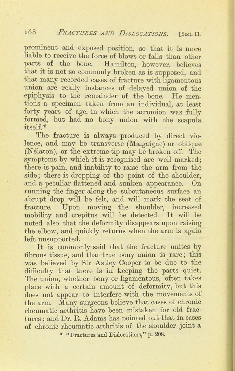 prominent and exposed position, so that it is more liable to receive the force of blows or falls than other parts of the bone. Hamilton, however, believes that it is not so commonly broken as is supposed, and that many recorded cases of fracture with ligamentous union are really instances of delayed union of the epiphysis to the remainder of the bone. He men- tions a specimen taken from an individual, at least forty years of age, in which the acromion was fully formed, but had no bony union with the scapula itself.* The fracture is always produced by direct vio- lence, and may be transverse (Malgaigne) or oblique (Nelaton), or the extreme tip may be broken off. The symptoms by which it is recognised are well marked; there is pain, and inability to raise the arm from the side; there is dropping of the point of the shoulder, and a peculiar flattened and sunken appearance. On running the finger along the subcutaneous surface an abrupt drop will be felt, and will mark the seat of fracture. Upon moving the shoulder, increased mobility and crepitus will be detected. It will be noted also that the deformity disappears upon raising the elbow, and quickly returns when the arm is again left unsupported. It is commonly said that the fracture unites by fibrous tissue, and that true bony union is rare; this was believed by Sir Astley Cooper to be due to the difficulty that there is in keeping the parts quiet. The union, whether bony or ligamentous, often takes place with a certain amount of deformity, but this does not appear to interfere with the movements of the arm. Many surgeons believe that cases of chronic rheumatic arthritis have been mistaken for old frac- tures ; and Dr. E.. Adams has pointed out that in cases of chronic rheumatic arthritis of the shoulder joint a