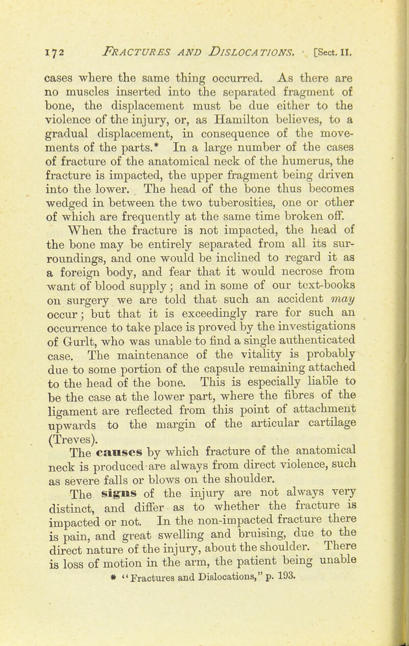 cases where the same thing occurred. As there are no muscles inserted into the separated fragment of bone, the displacement must be due either to the violence of the injury, or, as Hamilton believes, to a gradual displacement, in consequence of the move- ments of the parts.* In a large number of the cases of fracture of the anatomical neck of the humerus, the fracture is impacted, the upper fragment being driven into the lower. The head of the bone thus becomes wedged in between the two tuberosities, one or other of which are frequently at the same time broken off. When the fracture is not impacted, the head of the bone may be entirely separated from all its sur- roundings, and one would be inclined to regard it as a foreign body, and fear that it would necrose from want of blood supply; and in some of our text-books on surgery we are told that such an accident may occur; but that it is exceedingly rare for such an occurrence to take place is proved \yj the investigations of Gurlt, who was unable to find a single authenticated case. The maintenance of the vitality is probably due to some portion of the capsule remaining attached to the head of the bone. This is especially liable to be the case at the lower part, where the fibres of the ligament are reflected from this point of attachment upwards to the margin of the articular cartilage (Treves). The causes by which fracture of the anatomical neck is produced are always from direct violence, such as severe falls or blows on the shoulder. The signs of the injury are not always veiy distinct, and differ as to whether the fracture is impacted or not. In the non-impacted fracture there is pain, and great swelling and bruising, due to the direct nature of the injury, about the shoulder. There is loss of motion in the arm, the patient being unable