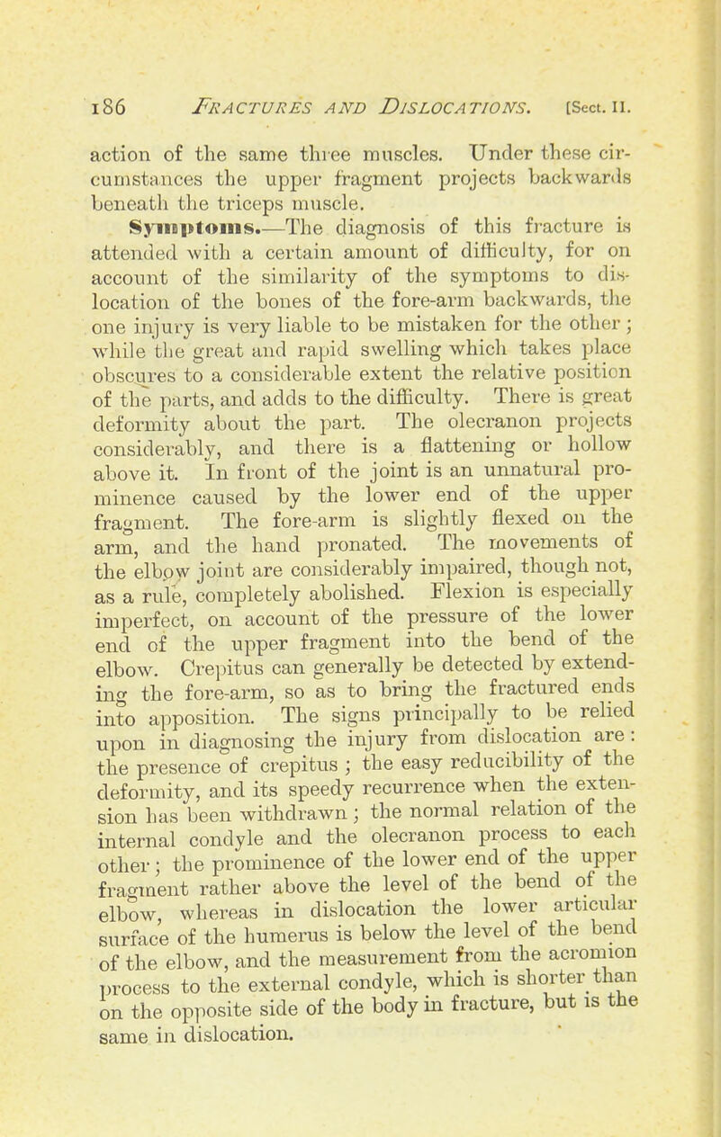 action of the same three muscles. Under these cir- cumstances the upper fragment projects backwards beneath the triceps muscle. SyiiBptoins.—The diagnosis of this fracture is attended with a certain amount of difficulty, for on account of the similarity of the symptoms to dis- location of the bones of the fore-arm backwards, tlie one injury is very liable to be mistaken for the other ; while tlie great and rapid swelling which takes place obscures to a considerable extent the relative position of the parts, and adds to the difficulty. There is great deformity about the part. The olecranon projects considerably, and there is a flattening or hollow above it. In front of the joint is an unnatui-al pro- minence caused by the lower end of the upper fragment. The fore-arm is slightly flexed on the arm, and the hand pronated. The movements of the elbpw joint are considerably impaired, though not, as a rule, completely abolished. Flexion is especially imperfect, on account of the pressure of the lower end of the upper fragment into the bend of the elbow. Crepitus can generally be detected by extend- ing the fore-ai-m, so as to bring the fractured ends into apposition. The signs principally to be relied upon in diagnosing the injury from dislocation are: the presence of crepitus ; the easy redacibility of the deformity, and its speedy recurrence when the exten- sion has been withdrawn; the normal relation of the internal condyle and the olecranon process to each other; the prominence of the lower end of the upper frac^ment rather above the level of the bend of the elbow, whereas in dislocation the lower articular surface of the humerus is below the level of the bend of the elbow, and the measurement from the acromion process to the external condyle, which is shorter than on the opposite side of the body in fracture, but is the same in dislocation.