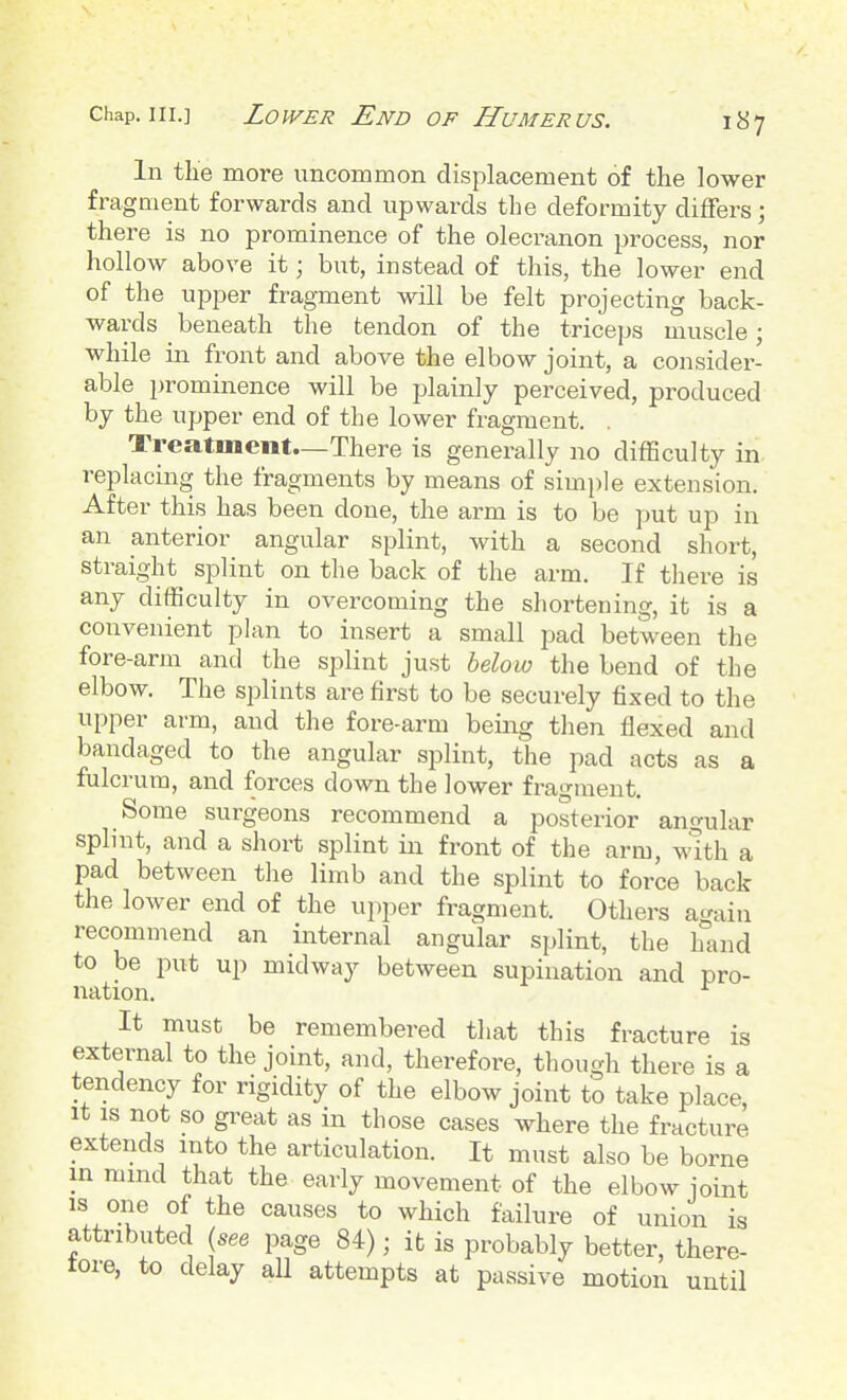 In the more uncommon displacement of the lower fragment forwards and upwards the deformity differs; there is no prominence of the olecranon process, nor hollow above it; but, instead of this, the lower end of the upper fragment will be felt projecting back- wards beneath the tendon of the triceps muscle; while in front and above the elbow joint, a consider- able prominence will be plainly perceived, produced by the upper end of the lower fragment. . Treatment—There is generally no difficulty in. replacing the fragments by means of simi)le extension. After this has been done, the arm is to be put up in an anterior angular splint, with a second short, straight splint on the back of the arm. If tliere is any difficulty in overcoming the shortening, it is a convenient plan to insert a small pad between the fore-arm and the splint just helow the bend of the elbow. The splints are first to be securely fixed to the upper arm, and the fore-arm being then flexed and bandaged to the angular splint, the pad acts as a fulcrum, and forces down the lower fragment. Some surgeons recommend a posterior angular splint, and a short splint in front of the arm, with a pad between the limb and the splint to force back the lower end of the upper fragment. Others acrain recommend an internal angular splint, the iSind to be put up midway between supination and pro- nation. ^ It must be remembered that this fracture is external to the joint, and, therefore, though there is a tendency for rigidity of the elbow joint to take place, It is not so great as in those cases where the fracture extends into the articulation. It must also be borne in mind that the early movement of the elbow joint is one of the causes to which failure of union is attributed {see page 84); ifc is probably better, there- tore, to delay aU attempts at passive motion until