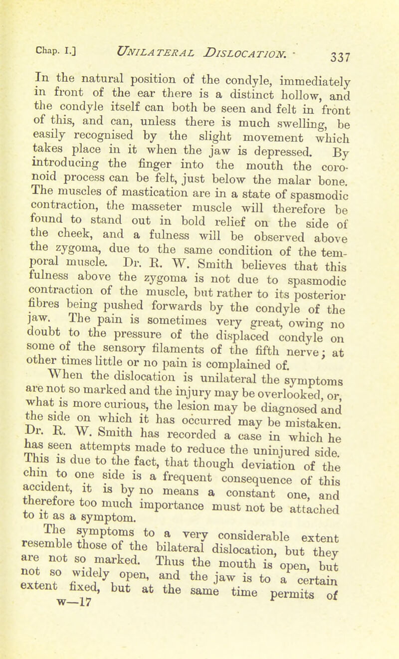 In the natural position of the condyle, immediately in front of the ear there is a distinct hollow, and the condyle itself can both be seen and felt in front of this, and can, unless there is much swellin<y, be easily recognised by the slight movement which takes place in it when the jaw is depressed. By introducing the finger into the mouth the coro- noid process can be felfc, just below the malar bone. The muscles of mastication are in a state of spasmodic contraction, the masseter muscle will therefore be found to stand out in bold relief on the side of the cheek, and a fulness will be observed above the zygoma, due to the same condition of the tem- poral muscle. Dr. R. W. Smith believes that this fulness above the zygoma is not due to spasmodic contraction of the muscle, but rather to its posterior fibres being pushed forwards by the condyle of the jaw. The pain is sometimes very great, owing no doubt to the pressure of the displaced condyle on some of the sensory filaments of the fifth nerve: at other^times little or no pain is complained of. When the dislocation is unilateral the symptoms are not so marked and the injury may be overlooked or what IS more curious, the lesion may be diagnosed and the side on which it has occurred may be mistaken. JL>r. K. W. Smith has recorded a case in which he has seen attempts made to reduce the uninjured side Ihis IS due to the fact, that though deviation of the chm to one side is a frequent consequence of this accident, it is by no means a constant one, and therefore too much importance must not be attached to It as a symptom. r.«o^ k1 ^{^P*T^ ^ ^^^T considerable extent resemb e those of the bilateral dislocation, but they are not so marked. Thus the mouth is open, but not so widely open, and the jaw is to a certahi extent fixed, but at the sam^ time pern^S of w—17 ^