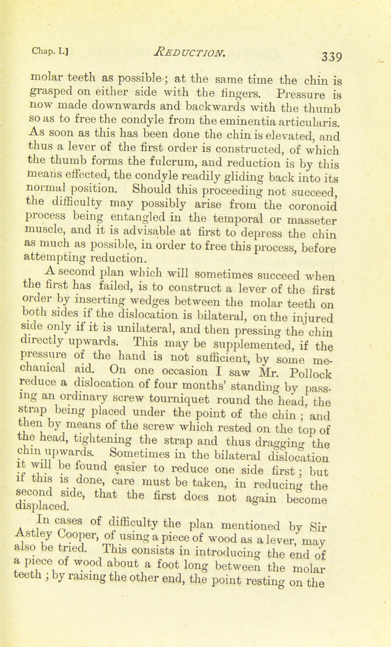 Chap. I.] Reduction, molar teeth as possible; at the same time the chin is grasped on eitlier side with the fingers. Pressure is now made downwards and backwards with the thumb so as to free the condyle from the eminentia articularis. As soon as this has been done the chin is elevated, and thus a lever of the first order is constructed, of which the thumb forms the fulcrum, and reduction is by this means effected, the condyle readily gliding back into its normal position. Should this proceeding not succeed, the difficulty may possibly arise from the coronoid process being entangled in the temporal or masseter muscle, and it is advisable at first to depress the chin as much as possible, in order to free this process, before attempting reduction. A second plan which will sometimes succeed when the first has failed, is to construct a lever of the first order by inserting wedges between the molar teeth on both sides if the dislocation is bilateral, on the injured side only if it is unilateral, and then pressing the chin directly upwards. This may be supplemented, if the pressure of the hand is not sufficient, by some me- chanical aid. On one occasion I saw Mr. Pollock reduce a dislocation of four months' standing by pass- ing an ordinary screw tourniquet round the head the strap being placed under the point of the chin ;'and then by means of the screw which rested on the top of the head, tightening the strap and thus draggin- the chm upwards. Sometimes in the bilateral dislocation It will be found easier to reduce one side first: but It this IS done, care must be taken, in reducing the miced ' ^'^ S^i In cases of difficulty the plan mentioned by Sir Astley Cooper, of using a piece of wood as a lever, may also be tried. This consists in introducing the end of a piece of wood about a foot long between the molar teeth ; by raising the other end, the point resting on the