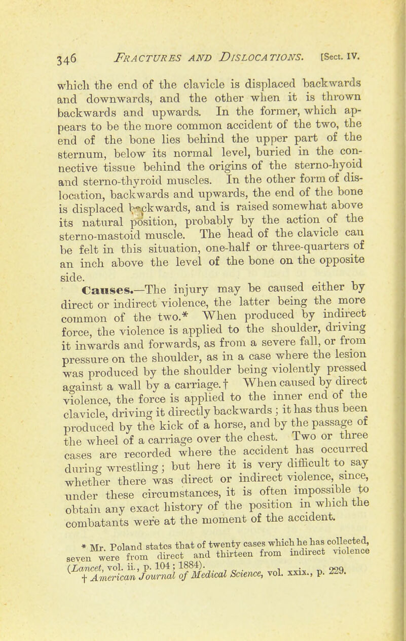 which the end of the clavicle is displaced backwards and downwards, and the other when it is thrown backwards and upwards. In the former, which ap- pears to be the more common accident of the two, the end of the bone lies behind the upper part of the sternum, below its normal level, buried in the con- nective tissue behind the origins of the sterno-hyoid and sterno-thyroid muscles. In the other form of dis- location, backwards and upwards, the end of the bone is displaced b^^jk wards, and is raised somewhat above its natural position, probably by the action of the sterno-mastoid muscle. The head of the clavicle can be felt in this situation, one-half or three-quarters of an inch above the level of the bone on the opposite side. 1-1 1, Causes.—The injury may be caused either by direct or indirect violence, the latter being the more common of the two.* When produced by indirect force, the violence is applied to the shoulder, driving it inwards and forwards, as from a severe fall, or from pressure on the shoulder, as in a case where the lesion was produced by the shoulder being violently pressed acrainst a wall by a carriage, f When caused by direct violence, the force is applied to the inner end of the clavicle, driving it directly backwards ; it has thus been produced by the kick of a horse, and by the passage of the wheel of a carriage over the chest. Two or three cases are recorded where the accident has occurred during wrestling; but here it is very difficult to_ say whether there was direct or indirect violence, since, under these circumstances, it is often impossible to obtain any exact history of the position in which the combatants were at the moment of the accident. * Mr Poland states that of twenty cases which he has collecte^ seven were from direct and thirteen from indirect violence (Lancet, vol. ii., p. 104; 1884). + American Journal of Medical Science, vol. xxix., p. ^^y.