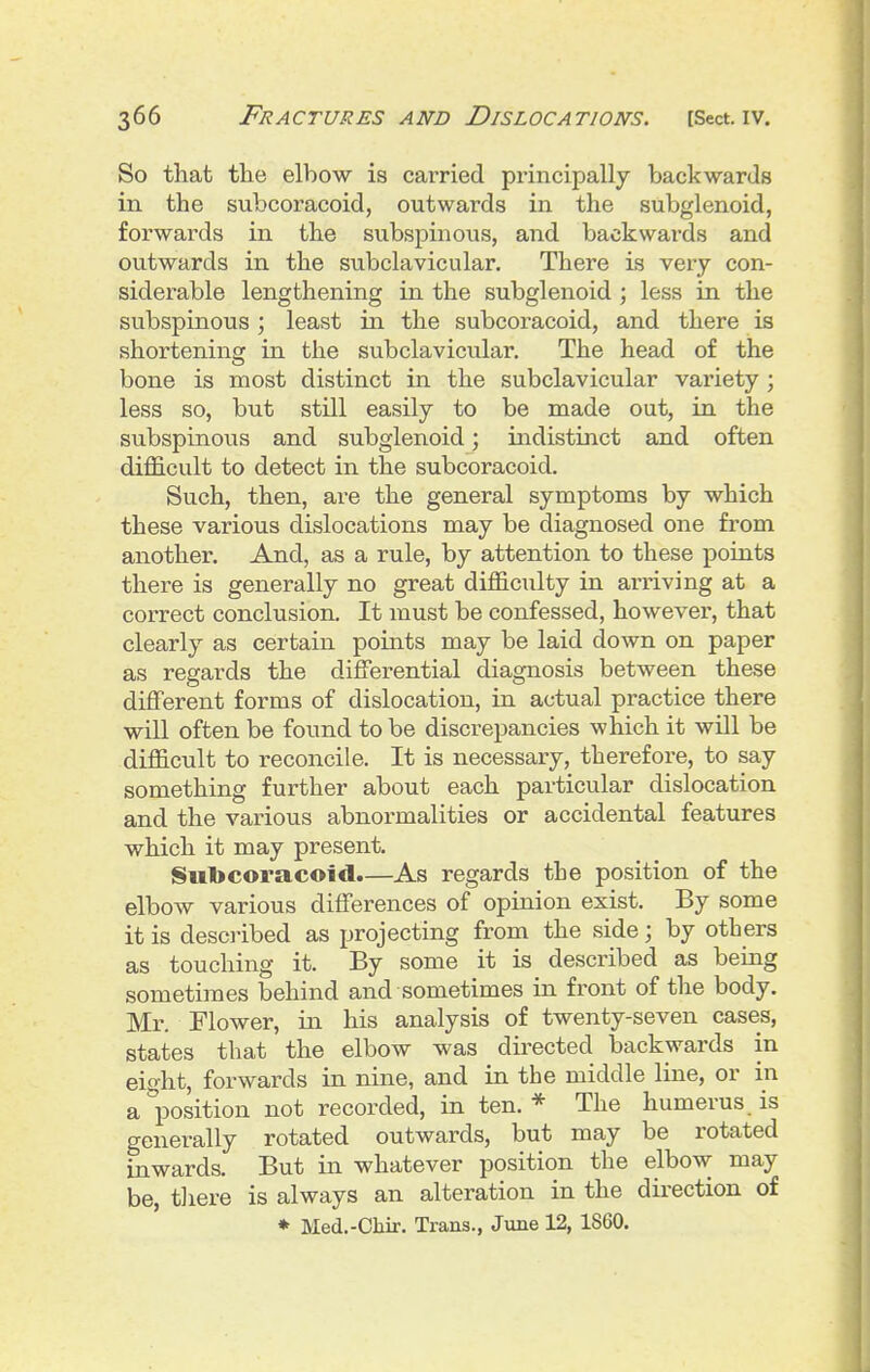 So that the elbow is carried principally backwards in the subcoracoid, outwards in the subglenoid, forwards in the subspinous, and backwards and outwards in the subclavicular. There is very con- siderable lengthening in the subglenoid ; less in the subspinous ; least in the subcoracoid, and there is shortening in the subclavicular. The head of the bone is most distinct in the subclavicular variety ; less so, but still easily to be made out, in the subspinous and subglenoid; indistinct and often difficult to detect in the subcoracoid. Such, then, are the general symptoms by which these various dislocations may be diagnosed one from another. And, as a rule, by attention to these points there is generally no great difficulty in arriving at a correct conclusion. It must be confessed, however, that clearly as certain points may be laid down on paper as regards the differential diagnosis between these different forms of dislocation, in actual practice there will often be found to be discrepancies which it will be difficult to reconcile. It is necessary, therefore, to say something further about each particular dislocation and the various abnormalities or accidental features which it may present. Suljcoracoid.—As regards the position of the elbow various differences of opinion exist. By some it is desci-ibed as projecting from the side; by others as touching it. By some it is described as being sometimes behind and sometimes in front of the body. Mr. Flower, in his analysis of twenty-seven cases, states that the elbow was directed backwards in eight, forwards in nine, and in the middle line, or in apposition not recorded, in ten.* The humerus is generally rotated outwards, but may be rotated inwards. But in whatever position the elbow may be, tliere is always an alteration in the direction of ♦ Med.-Chir. Trans., June 12, 1860.