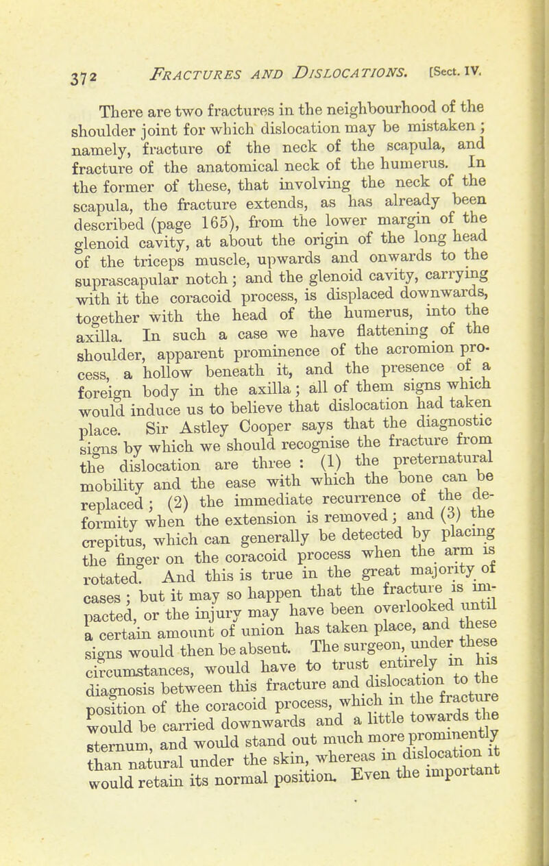 There are two fractures in the neighbourhood of the shoulder joint for which dislocation may be mistaken ; namely, fracture of the neck of the scapula, and fracture of the anatomical neck of the humerus. In the former of these, that involving the neck of the scapula, the fracture extends, as has already been described (page 165), from the lower margm of the glenoid cavity, at about the origin of the long head of the triceps muscle, upwards and onwards to the suprascapular notch; and the glenoid cavity, carrymg with it the coracoid process, is displaced downwards, together with the head of the humerus, mto the axilla. In such a case we have flattening of the shoulder, apparent prominence of the acromion pro- cess, a hollow beneath it, and the presence ot a foreign body in the axilla; all of them signs which would induce us to believe that dislocation had taken place. Sir Astley Cooper says that the diagnostic sicnas by which we should recognise the fracture from the dislocation are three : (1) the preternatural mobility and the ease with which the bone can be replaced ; (2) the immediate recurrence of the de- formity when the extension is removed; and {6) ttie crepitus, which can generally be detected by placmg the finger on the coracoid process when the arm is rotated! And this is true in the great majority of cases ; but it may so happen that the fracture is im- pacted, or the injury may have been overlooked until \ certain amount of union has taken place, and these signs would then be absent. The surgeon under these circumstances, would have to t^^/^.^^^^^y/^^ diagnosis between this fracture dislocataon ^ ^^^^^ position of the coracoid process, which m the fracture To'dd be carried downwards and a little towards the Tternum, and would stand out much more prominently than nTiural under the skin, whereas m dislocation it would retain its normal position. Even the important