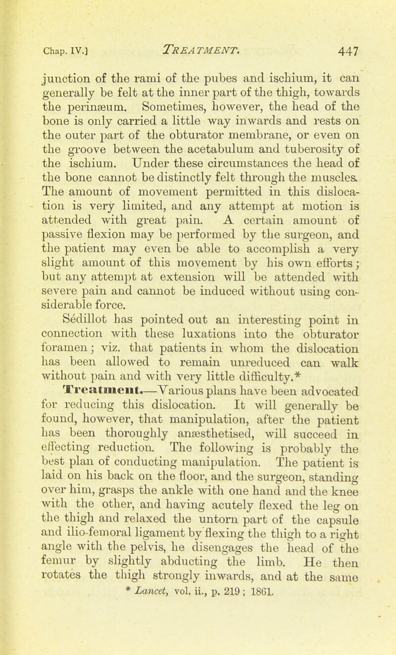 junction of the rami of the pubes and ischium, it can generally be felt at the inner part of the thigh, towards the perinseum. Sometimes, however, the head of the bone is only carried a little way inwards and iests on the outer part of the obturator membrane, or even on the groove between the acetabulum and tuberosity of the ischium. Under these circumstances the head of the bone cannot be distinctly felt through the muscles. The amount of movement permitted in this disloca- tion is very limited, and any attempt at motion is attended with great pain. A certain amount of passive flexion may be performed by the surgeon, and the patient may even be able to accomplish a very slight amount of this movement by his own efforts; but any attempt at extension will be attended with severe pain and cannot be induced without using con- siderable force. Sedillot has pointed out an interesting point in connection with these luxations into the obturator foramen; viz. that patients in whom the dislocation has been allowed to remain unreduced can walk without pain and with very little difliculty.* Treatment.—Various plans have been advocated for reducing this dislocation. It will generally be found, however, that manipulation, after the patient has been thoroughly anaasthetised, will succeed in effecting reduction. The following is probably the best plan of conducting manipulation. The patient is laid on his back on the floor, and the surgeon, standing over him, grasps the ankle with one hand and the knee with the other, and having acutely flexed the leg on the thigh and relaxed the untorn part of the capsule and ilio-femoral ligament by flexing the thigh to a right angle with the pelvis, he disengages the head of the femur by slightly abducting the limb. He then rotates the thigh strongly inwards, and at the same * Lancet, vol. ii., p. 219 ; 1861.