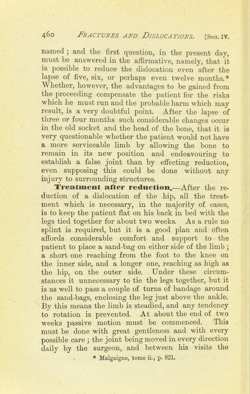 named ; and the first question, in the present day, must be answered in the affirmative, namely, that it is possible to reduce the dislocation even after the lapse of five, six, or perhaps even twelve months.* Whether, however, the advantages to be gained from the proceeding compensate the patient for the risks which he must run and the probable harm which may result, is a very doubtful point. After the lapse of three or four months such considerable changes occur in the old socket and the head of the bone, that it is very questionable whether the patient would not have a more serviceable limb by allowing the bone to remain in its new position and endeavouring to establish a false joint than by efiecting reduction, even supposing this could be done without any injury to surrounding structures. Treatment after reduction.—After the re- duction of a dislocation of the hip, all the treat- ment which is necessary, in the majority of cases, is to keep the patient flat on his back in bed with the legs tied together for about two weeks. As a rule no splint is required, but it is a good plan and often afibrds considerable comfort and support to the patient to place a sand-bag on either side of the limb ; a short one reaching from the foot to the knee on the inner side, and a longer one, reaching as high as the hip, on the outer side. Under these circum- stances it unnecessary to tie the legs together, but it is as well to pass a couple of turns of bandage around the sand-bags, enclosing the leg just above the ankle. By this means the limb is steadied, and any tendency to rotation is prevented. At about the end of two weeks passive motion must be commenced. This must be done with great gentleness and with every possible care ; the joint being moved in every direction daily by the surgeon, and between his visits the * Malgaigne, tome ii.j p. 821.