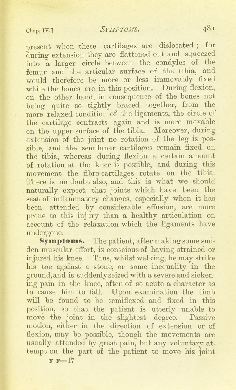 Symptoms. present when these cartilages are dislocated; for during extension they are flattened out and squeezed into a lai'ger circle between the condyles of the femur and the articular surface of the tibia, and would therefore be moi-e or less immovably fixed while the bones are in this position. During flexion, on the other hand, in consequence of the bones not being quite so tightly braced together, from the more relaxed condition of the ligaments, the circle of the cartilage contracts again and is more movable on the upper surface of the tibia. Moreover, during extension of the joint no rotation of the leg is pos- sible, and the semilunar cartilages remain fixed on the tibia, whereas during flexion a certain amount of rotation at the knee is possible, and during this movement the fibro-cartilages rotate on the tibia. There is no doubt also, and this is what we should naturally expect, that joints which have been the seat of inflammatory changes, especially when it has been attended by considerable efiusion, are more prone to this injury than a healthy articulation on account of the relaxation which the ligaments have undergone. Symptoms.—The patient, after making some sud- den muscular efibrt, is conscious of having strained or injured his knee. Thus, whilst walking, he may strike his toe against a stone, or some inequality in the ground, and is suddenly seized with a severe and sicken- ing pain in the knee, often of so acute a character as to cause him to fall. Upon examination the limb will be found to be semiflexed and fixed in this position, so that the patient is utterly unable to move the joint in the slightest degree. Passive motion, either in the direction of extension or of flexion, may be possible, though the movements are usually attended by great pain, but any voluntary at- tempt on the part of the patient to move his joint F F—17