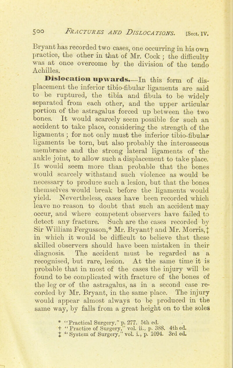 Bryant has recorded two cases, one occurring in his own ]>ractice, the other in tliat of Mr. Cock ; the difficulty was at once overcome by the division of the tendo Achilles. Dislocation upwards.—In this form of dis- placement the inferior tibio-fibular ligaments are said to be ruptured, the tibia and fibula to be widely separated from each other, and the upper articular portion of the astragalus forced up between the two bones. It would scarcely seem possible for such an accident to take place, considering the strength of the ligaments ; for not only must the inferior tibio-fibular ligaments be torn, but also probably the interosseous membrane and the strong lateral ligaments of the ankle joint, to allow such a displacement to take place. It would seem more than probable that the bones would scarcely withstand such violence as would be necessaiy to produce such a lesion, but that the bones themselves would break before the ligaments would yield. Nevertheless, cases have been recorded which leave no reason to doubt that stich an accident may occur, and where competent observers have failed to detect any fracture. Such are the cases recorded by Sir William Fergusson,* Mr. Bryantf and Mr. Morris, J in which it would be difficult to believe that these skilled observers should have been mistaken in their diagnosis. The accident must be regarded as a recognised, but rare, lesion. At the same time it is probable that in most of the cases the injury will be found to be complicated with fracture of the bones of the leg or of the astragalus, as in a second case re- corded by Mr. Bryant, in the same place. The injury would appear almost always to b? produced in the same way, by falls from a great height on to the soles * Practical Svirgery, p. 277. 5th ed. t  Practice of Surgery, vol. ii., p. 388. 4th ed.