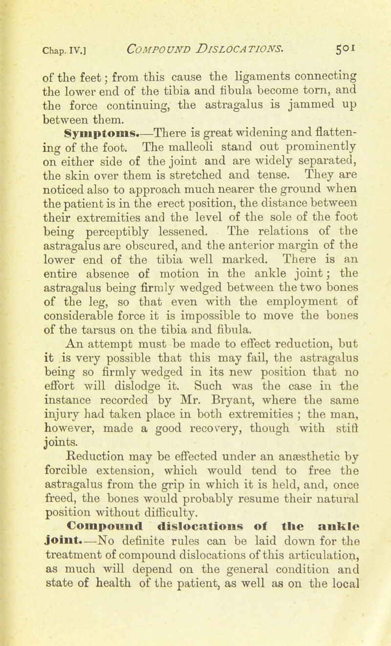 of tlie feet; from this cause tlie ligaments connecting the lower end of the tibia and fibula become torn, and the force continuing, the astragalus is jammed up between them. Symptoms.—There is great widening and flatten- ing of the foot. The malleoK stand out prominently on either side of the joint and are widely separated, the skin over them is stretched and tense. They are noticed also to approach much nearer the ground when the patient is in the erect position, the distance between their extremities and the level of the sole of the foot being perceptibly lessened. The relations of the astragalus are obscured, and the anterior margin of the lower end of the tibia well marked. There is an entire absence of motion in the ankle joint; the astragalus being firmly wedged between the two bones of the leg, so that even with the employment of considerable force it is impossible to move the bones of the tarsus on the tibia and fibula. An attempt must be made to effect reduction, but it is very possible that this may fail, the astragalus being so firmly wedged in its new position that no effort will dislodge it. Such was the case in the instance recorded by Mr. Bryant, where the same injury had taken place in both extremities ; the man, however, made a good recovery, though with stiff joints. Reduction may be effected under an anaesthetic by forcible extension, which would tend to free the astragalus from the grip in which it is held, and, once freed, the bones would probably resume their natural position without difficulty. Compound dislocations of the ankle joint.—No definite rules can be laid down for the treatment of compound dislocations of this articulation, as much will depend on the general condition and state of health of the patient, as well as on the local