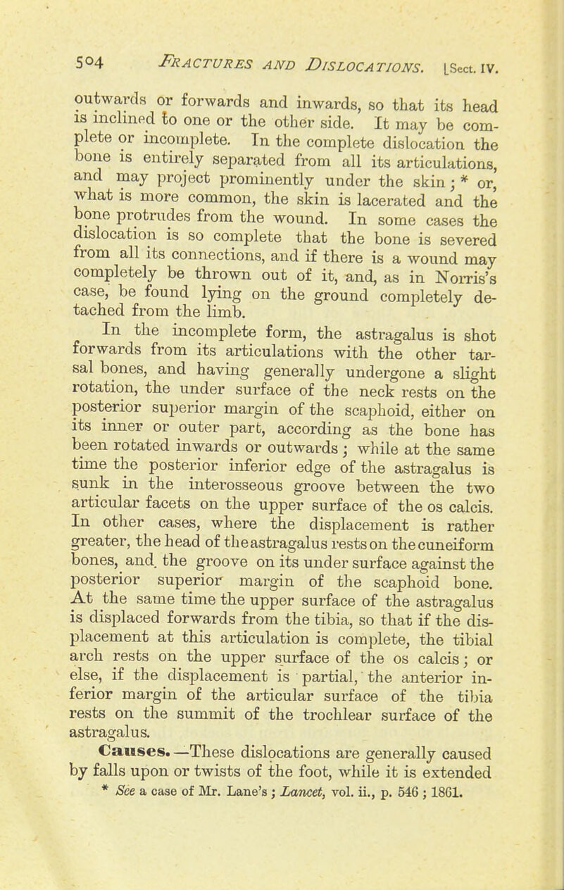 outwards or forwards and inwards, so that its head IS inclined to one or the other side. It may be com- plete or incomplete. In the complete dislocation the bone IS entirely separated from all its articulations, and may project prominently under the skin; * or, what is more common, the skin is lacerated and the bone protrudes from the wound. In some cases the dislocation is so complete that the bone is severed from all its connections, and if there is a wound may completely be thrown out of it, and, as in Noms's case, be found lying on the ground completely de- tached from the limb. In the incomplete form, the astragalus is shot forwards from its articulations with the other tar- sal bones, and having generally undergone a slight rotation, the under surface of the neck rests on the posterior superior margin of the scaphoid, either on its inner or outer part, according as the bone has been rotated inwards or outwards ; while at the same time the posterior inferior edge of the astragalus is sunk in the interosseous groove between the two articular facets on the upper surface of the os calcis. In other cases, where the displacement is rather greater, the head of theastragalus rests on the cuneiform bones, and the groove on its under surface against the posterior superior margin of the scaphoid bone. At the same time the upper surface of the astragalus is displaced forwards from the tibia, so that if the dis- placement at this articulation is complete, the tibial arch rests on the upper surface of the os calcis; or else, if the displacement is partial, the anterior in- ferior margin of the articular surface of the tibia rests on the summit of the trochlear surface of the astragalus. Causes. —These dislpcations are generally caused by falls upon or twists of the foot, while it is extended * See a case of ]\Ir. Lane's ; Lancet, vol. ii., p. 546 ; 1861.