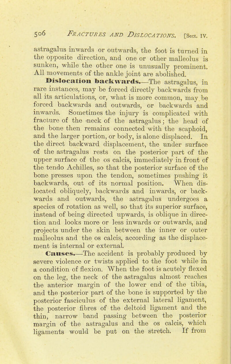 astragahts inwards or outwards, the foot is turned in the o])posite direction, and one or other malleolus is sunken, while the other one is unusually prominent. All movements of the ankle joint are abolished. Dislocation backwards.—The astragalus, in rare instances, may be forced directly backwards from all its articulations, or, what is more common, may be forced backwards and outwards, or backwards and inwards. Sometimes the injury is complicated with fracture of the -neck of the astragalus; the head of the bone then remains connected with the scaphoid, and the lai-ger portion, or body, is alone displaced. In the direct backward displacement, the under surface of the astragalus rests on the posterior part of the upper surface of the os calcis, immediately in front of the tendo Achilles, so that the posterior surface of the bone presses upon the tendon, sometimes pushing it backwards, out of its normal position. When dis- located obliquely, backwards and inwards, or back- wards and outwards, the astragalus undergoes a species of rotation as well, so that its superior surface, instead of being directed upwards, is oblique in direc- tion and looks more or less inwards or outwards, and projects under the skin between the inner or outer malleolus and the os calcis, according as the displace- ment is internal or external. Causes.—The accident is probably produced by severe violence or twists applied to the foot while in a condition of flexion. When the foot is acutely flexed on the leg, the neck of the astragalus almost reaches the anterior margin of the lower end of the tibia, and the posterior part of the bone is supported by the posterior fasciculus of the external lateral ligament, the posterior fibres of the deltoid ligament and the thin, narrow band passing between the posterior margin of the astragalus and the os calcis, which ligaments would be put on the stretch. If from