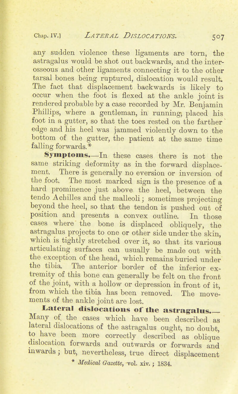 any sutiden violence these ligaments are torn, the astragalus would be shot out backwards, and the inter- osseous and other ligaments connecting it to the other tarsal bones being ruptured, dislocation would i-esult The fact that displacement backwards is likely to occur when the foot is flexed at the ankle joint is rendered probable by a case recorded by Mr. Benjamin Phillips, where a gentleman, in running-, placed his foot in a gutter, so that the toes rested on the farther' edge and his heel was jammed violently down to the bottom of the gutter, the patient at the same time falling forwards.* Symptoms.—In these cases there is not the same striking deformity as in the forward displace- ment. There is generally no eversion or inversion of the foot. The most marked sign is the presence of a hard prominence just above the heel, between the tendo Achilles and the malleoli; sometimes projecting beyond the heel, so that the tendon is pushed out of position and presents a convex outline. In those cases where the bone is displaced obliquely, the astragalus projects to one or other side under the skin, which is tightly stretched over it, so that its various articulating surfaces can usually be made out with the exception of the head, which remains buried under the tibia. The anterior border of the inferior ex- tremity of this bone can generally be felt on the front of the joint, with a hollow or depression in front of it, from which the tibia has been removed. The move- ments of the ankle joint are lost. £.ateral dislocations of the astrag^alus. Many of. the cases which have been described as lateral dislocations of the astragalus ought, no doubt, to have been more correctly described as oblique dislocation forwards and outwards or forwards and inwards; but, nevertheless, true direct displacement * Medical Gazette, vol. xiv.; 1834.