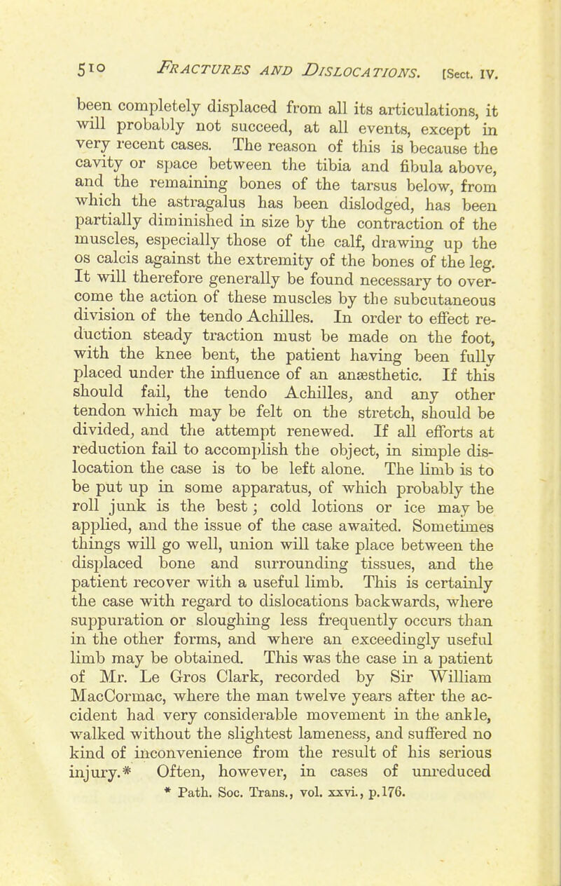 been completely displaced from all its articulations, it will probably not succeed, at all events, except in very recent cases. The reason of this is because tlie cavity or space between the tibia and fibula above, and the remaining bones of the tarsus below, from which the astragalus has been dislodged, has been partially diminished in size by the contraction of the muscles, especially those of the calf, drawing up the OS calcis against the extremity of the bones of the leg. It will therefore generally be found necessary to over- come the action of these muscles by the subcutaneous division of the tendo Achilles. In order to effect re- duction steady traction must be made on the foot, with the knee bent, the patient having been fully placed under the influence of an anaesthetic. If this should fail, the tendo Achilles^ and any other tendon which may be felt on the stretch, should be divided^ and the attempt renewed. If all efforts at reduction fail to accomi)lish the object, in simple dis- location the case is to be left alone. The limb is to be put up in some apparatus, of which probably the roll junk is the best; cold lotions or ice may be applied, and the issue of the case awaited. Sometimes things will go well, union will take place between the displaced bone and surrounding tissues, and the patient recover with a useful limb. This is certainly the case with regard to dislocations backwards, where suppuration or sloughing less freqviently occurs than in the other forms, and where an exceedingly useful limb may be obtained. This was the case in a patient of Mr. Le Gros Clark, recorded by Sir William MacCormac, where the man twelve years after the ac- cident had very considerable movement in the ankle, walked without the slightest lameness, and suffered no kind of inconvenience from the result of his serious injury.* Often, however, in cases of unreduced