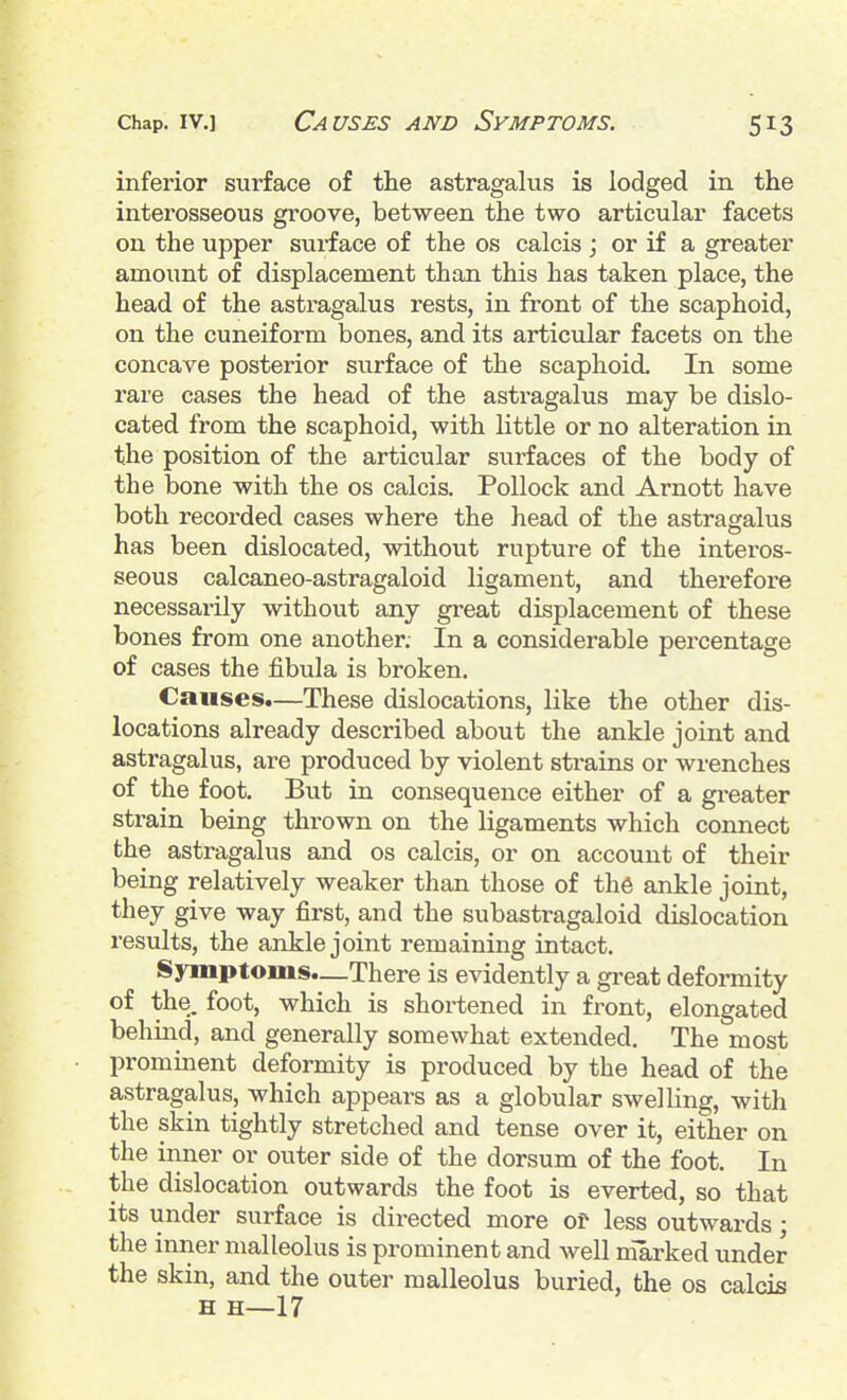 inferior surface of the astragalus is lodged in the interosseous groove, between the two articular facets on the upper surface of the os calcis ; or if a greater amount of displacement than this has taken place, the head of the astragalus rests, in front of the scaphoid, on the cuneiform bones, and its articular facets on the concave posterior surface of the scaphoid. In some rare cases the head of the astragalus may be dislo- cated from the scaphoid, with little or no alteration in the position of the articular surfaces of the body of the bone with the os calcis. Pollock and Arnott have both recorded cases where the head of the astragalus has been dislocated, without rupture of the interos- seous calcaneo-astragaloid ligament, and therefore necessarily without any great displacement of these bones from one another. In a considerable percentage of cases the fibula is broken. Causes.—These dislocations, like the other dis- locations already described about the ankle joint and astragalus, are produced by violent strains or wrenches of the foot. But in consequence either of a greater strain being thrown on the ligaments which connect the astragalus and os calcis, or on account of their being relatively weaker than those of th6 ankle joint, they give way first, and the subastragaloid dislocation results, the ankle joint remaining intact. Symptoms.—There is evidently a great deformity of the. foot, which is shortened in front, elongated behind, and generally somewhat extended. The most promment deformity is produced by the head of the astragalus, which appears as a globular swelling, with the skin tightly stretched and tense over it, either on the inner or outer side of the dorsum of the foot. In the dislocation outwards the foot is everted, so that its under surface is directed more of less outwards; the inner malleolus is prominent and well marked under the skin, and the outer malleolus buried, the os calcis H H—17