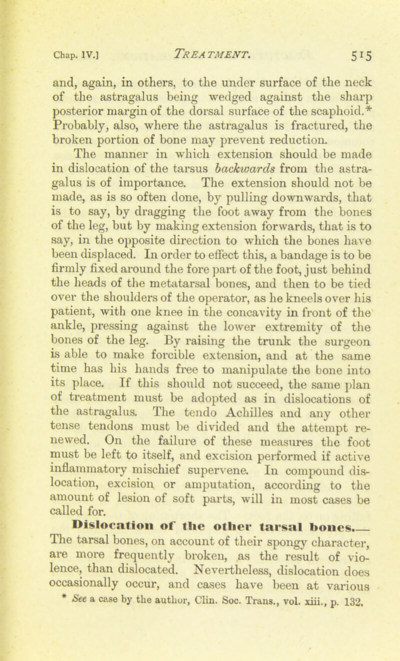 Chap. IV.] Trea TMENT. and, again, in others, to the under surface of the neck of the astragalus being wedged against the sharp posterior margin of the dorsal surface of the scaphoid.* Probably, also, where the astragalus is fractured, the broken portion of bone may prevent reduction. The manner in which extension should be made in dislocation of the tarsus backwards from the astra- galus is of importance. The extension should not be made, as is so often done, by pulling downwards, that is to say, by dragging the foot away from the bones of the leg, but by making extension forwards, that is to say, in the opposite direction to which the bones have been displaced. In order to effect this, a bandage is to be firmly fixed around the fore part of the foot, just behind the heads of the metatarsal bones, and then to be tied over the shoulders of the operator, as he kneels over his patient, with one knee in the concavity in front of the ankle, pressing against the lower extremity of the bones of the leg. By raising the trunk the surgeon is able to make forcible extension, and at the same time has his hands free to manipulate the bone into its place. If this should not succeed, the same plan of treatment must be adopted as in dislocations of the astragalus. The tendo Achilles and any other tense tendons must be divided and the attempt re- newed. On the failure of these measures the foot must be left to itself, and excision performed if active inflammatory mischief supervene. In compound dis- location, excision or amputation, according to the amount of lesion of soft parts, will in most cases be called for. Dislocation of the other tarsal bones. The tarsal bones, on account of their spongy character, are more frequently broken, as the result of vio- lence, than dislocated. Nevei-theless, dislocation does occasionally occur, and cases have been at various * See a case by the author, Clin. Soc. Trans., vol. xiii., p. 132.