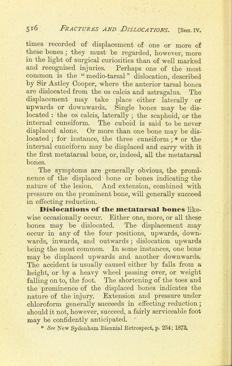 times recorded of displacement of one or more of these bones; they must be regarded, however, more in the light of surgical curiosities than of well marked and recognised injuiies. Perhaps one of the most common is the  medio-tarsal dislocation, described by Sir Astley Cooper, where the anterior tarsal bones are dislocated from the os calcis and astragalus. The displacement may take place either laterally or upwards or downwards. Single bones may be dis- located : the OS calcis, laterally ; the scaphoid, or the internal cuneiform. The cuboid is said to be never displaced alone. Or more than one bone may be dis- located ; for instance, the three cuneiform; * or the internal cuneiform may be displaced and carry with it the first metatarsal bone, or, indeed, all the metatarsal bones. The symptoms are generally obvious, the promi- nence of the displaced bone or bones indicating the nature of the lesion. And extension, combined with pressure on the prominent bone, will generally succeed in effecting reduction. Dislocations of the metatarsal bones like- wise occasionally occur. Either one, more, or all these bones may be dislocated. The displacement -may occur in any of the four positions, upwards, down- wai'ds, inwards, and outwards; dislocation upwards being the most common. In some instances, one bone may be displaced upwards and another downwards. The accident is usually caused either by falls from a height, or by a heavy wheel passing over, or weight falling on to, the foot. The shortening of the toes and the prominence of the displaced bones indicates the nature of the injury. Extension and pressure under chloroform generally succeeds in effecting reduction; should it not, however, succeed, a fairly serviceable foot may be confidently anticipated.  * See New Sydenham Biennial Retrospect, p. 254; 1873,