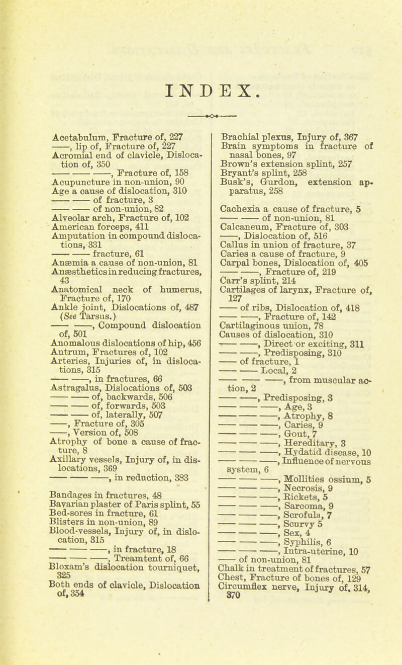 11^ D E X. Acetabulum, Fracture of, 227 , lip of, Fracture of, 227 Acromial end of clavicle. Disloca- tion of, 350 , Fracture of, 158 Acupuncture in non-union, 90 Age a cause of dislocation, 310 of fracture, 3 of non-union, 82 Alveolar arch. Fracture of, 102 American forceps, 411 Amputation in compound disloca- tions, 331 fracture, 61 Anssmia a cause of non-union, 81 Aneesthetics in reducing fractures, 43 Anatomical neck of humerus. Fracture of, 170 Ankle joint. Dislocations of, 487 (See Tarsus.) , Compound dislocation of, 501 Anomalous dislocations of hip, 456 Antrum, Fractures of, 102 Arteries, Injuries of, in disloca- tions, 315 , in fractures, 66 Asti-agalus, Dislocations of, 503 of, backwards, 506 of, forwards, 503 of, laterally, 507 , Fracture of, 305 , Version of, 608 Atrophy of bone a cause of frac- ture, 8 Axillary vessels. Injury of, in dis- locations, 369 , in reduction, 383 Bandages in fractures, 48 Bavarian plaster of Paris splint, 55 Bed-sores in fracture, 61 Blisters in non-union, 89 Blood-vessels, Injury of, in dislo- cation, 315 , in fracture, 18 , Treamtent of, 66 Bloxam's dislocation tourniquet, 325 Both ends of clavicle. Dislocation of, 354 Brachial pTexua, Injury of, 367 Brain symptoms in fracture of nasal bones, 97 Brown's extension splint, 257 Bryant's splint, 258 Busk's, Gurdon, extension ap- paratus, 258 Cachexia a cause of fracture, 5 of non-union, 81 Calcaneum, Fracture of, 303 , Dislocation of, 616 Callus in union of fracture, 37 Caries a cause of fracture, 9 Carpal bones. Dislocation of, 405 , Fracture of, 219 Carr's splint, 214 Cartilages of larynx, Fracture of, 127 of ribs. Dislocation of, 418 , Fracture of, 142 Cartilaginous union, 78 Causes of dislocation, 310 ' , Direct or exciting, 311 , Predisposing, 310 of fracture, 1 Local, 2 , from muscular ac- tion, 2 , Predisposing, 3 , Age, 3 , Atrophy, 8 , Caries, 9 , Gout, 7 , Hereditary, 3 , Hydatid disease, 10 , Influence of nervous system, 6 , Mollities ossium, 5 , Necrosis, 9 , Rickets, 5 , Sarcoma, 9 , Scrofula, 7 , Scurvy 5 , Sex, 4 , SyphiUs, 6 , Intra-uterine, 10 of non-union, 81 Chalk in treatment of fractures, 57 Chest, Fracture of bones of, 129 Circumflex nerve, Injury of. 314,