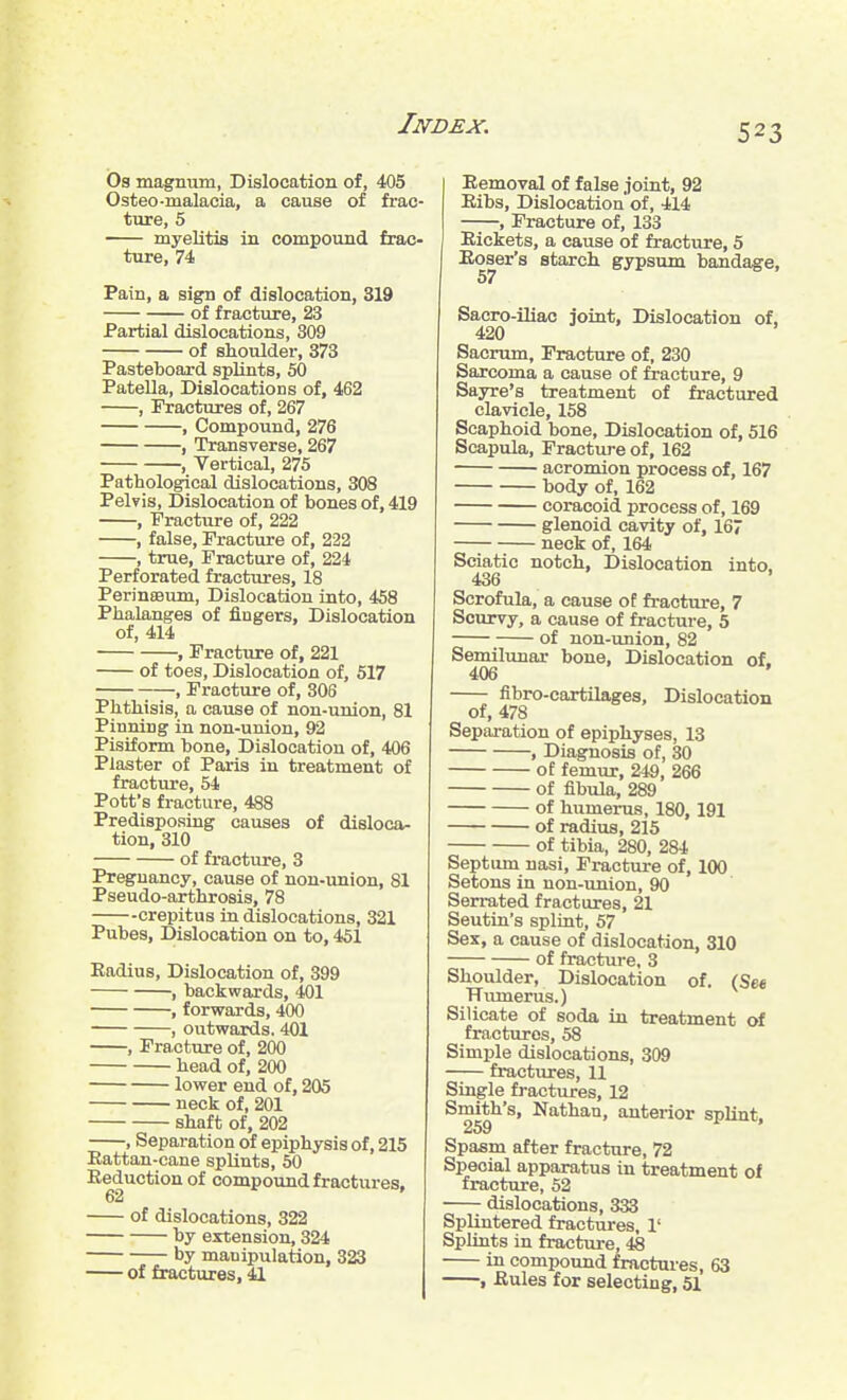 O3 magnum, Dislocation of, 405 Osteo-malacia, a cause of frac- ture, 5 myelitis in compound frac- ture, 74 Pain, a sign of dislocation, 319 of fracture, 23 Partial dislocations, 309 of shoulder, 373 Pasteboard splints, 50 Patella, Dislocations of, 462 , Fractures of, 267 , Compound, 276 , Transverse, 267 , Vertical, 275 Pathological dislocations, 308 Pelvis, Dislocation of bones of, 419 , Fracture of, 222 , false. Fracture of, 222 , true. Fracture of, 224 Perforated fractures, 18 Perinaeiun, Dislocation into, 458 Phalanges of fingers. Dislocation of, 414 , Fracture of, 221 of toes. Dislocation of, 517 , Fracture of, 306 Phthisis, a cause of non-union, 81 Pinning in non-union, 92 Pisiform bone. Dislocation of, 406 Plaster of Paris in treatment of fracture, 54 Pott's fracture, 488 Predisposing causes of disloca- tion, 310 of fracture, 3 Pregnancy, cause of non-union, 81 Pseudo-arthrosis, 78 crepitus in dislocations, 321 Pubes, Dislocation on to, 451 Radius, Dislocation of, 399 , backwards, 401 , forwards, 400 , outwards, 401 , Fracture of, 200 head of, 200 lower end of, 205 neck of, 201 shaft of, 202 , Separation of epiphysis of, 215 Rattan-cane splints, 50 Reduction of compound fractures, 62 of dislocations, 322 by extension, 324 by manipulation, 323 of fractures, 41 Removal of false joint, 92 Ribs, Dislocation of, 414 , Fracture of, 133 Rickets, a cause of fracture, 5 Roser's starch gypsum bandage, 57 Sacro-iliac joint. Dislocation of. 420 Sacrum, Fracture of, 230 Sarcoma a cause of fracture, 9 Sayre's treatment of fractured clavicle, 158 Scaphoid bone, Dislocation of, 516 Scapula, Fracture of, 162 acromion process of, 167 body of, 162 coracoid process of, 169 glenoid cavity of, 167 neck of, 164 Sciatic notch. Dislocation into, 436 Scrofula, a cause of fracture, 7 Scurvy, a cause of fracture, 5 of non-union, 82 Semilunar bone. Dislocation of. 406 ' fibro-cartilages. Dislocation of, 478 Separation of epiphyses, 13 , Diagnosis of, 30 of femur, 249, 266 of fibula, 289 of humerus, 180,191 of radius, 215 of tibia, 280, 284 Septum nasi. Fracture of, 100 Setons in non-union, 90 Serrated fractures, 21 Seutin's splint, 57 Sex, a cause of dislocation, 310 of fracture, 3 Shoulder, Dislocation of. (Sm Humerus.) Silicate of soda in treatment of fractures, 58 Simple dislocations, 309 fractures, 11 Single fractures, 12 Smith's, Nathan, anterior splint, 259 Spasm after fracture, 72 Special apparatus in treatment of fracture, 52 dislocations, 333 Splintered fractures, 1' Splints in fracture, 48 in compound fractures, 63 , Rules for selecting, 51