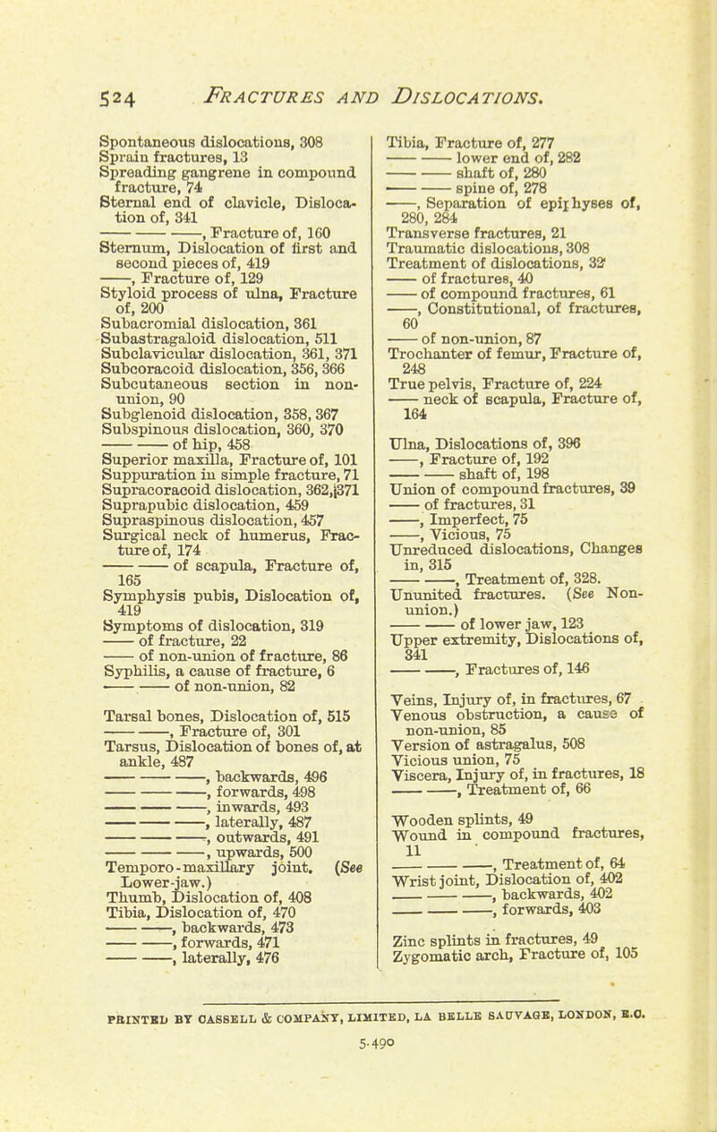 Spontaneous dislocations, 308 Sprain fractures, 13 Spreading gangrene in compound fracture, 74 Sternal end of clavicle, Disloca- tion of, 341 , Tracture of, IGO Sternum, Dislocation of first and second pieces of, 419 , Fracture of, 129 Styloid process of tilna, Fracture of, 200 Subacromial dislocation, 361 Subastragaloid dislocation, 511 Subclavicular dislocation, 361, 371 Subcoracoid dislocation, 356,366 Subcutaneous section in non- union, 90 Subglenoid dislocation, 358,367 Subspinous dislocation, 360, 370 of hip, 458 Superior maxUla, Fracture of, 101 Suppuration in simple fracture, 71 Supracoracoid dislocation, 362,^71 Suprapubic dislocation, 459 Supraspinous dislocation, 457 Surgical neck of humerus, Frac- ture of, 174 of scapula, Fracture of, 165 Symphysis pubis. Dislocation of, 419 Symptoms of dislocation, 319 of fracture, 22 of non-union of fracture, 86 Syphilis, a cause of fracture, 6 of non-union, 82 Tarsal bones. Dislocation of, 515 , Fracture of, 301 Tarsus, Dislocation of bones of, at ankle, 487 , backwards, 4S6 , forwards, 498 —. , inwards, 493 , laterally, 487 , outwards, 491 , upwards, 500 Temporo-maxillary joint, (See Lower-jaw.) Thumb, Dislocation of, 408 Tibia, Dislocation of, 470 , backwards, 473 , forwards, 471 , laterally, 476 Tibia, Fracture of, 277 lower end of, 282 shaft of, 280 —— spine of, 278 , Separation of epiihyses of, 280, 284 Transverse fractures, 21 Traumatic dislocations, 308 Treatment of dislocations, 32' of fractures, 40 of compound fractures, 61 , Constitutional, of fractures, 60 of non-union, 87 Trochanter of femur. Fracture of, 248 True pelvis. Fracture of, 224 neck of scapula. Fracture of, 164 Ulna, Dislocations of, 396 , Fracture of, 192 shaft of, 198 Union of compound fractures, 39 of fractures, 31 , Imperfect, 75 , Vicious, 75 Unreduced dislocations. Changes in, 315 , Treatment of, 328. Ununited fractures. (See Non- union.) of lower jaw, 123 Upper extremity. Dislocations of, 341 , Fractures of, 146 Veins, Injury of, in fractures, 67 Venous obstruction, a cause of non-union, 85 Version of astragalus, 508 Vicious union, 75 Viscera, Injury of, ia fractures, 18 , Treatment of, 66 Wooden splints, 49 Wound in compound fractures, 11 , Treatment of, 64 Wrist joint. Dislocation of, 402 , backwards, 402 , forwards, 403 Zinc splints in fractures, 49 Zygomatic arch, Fracture of, 105 PaiNTKD BY OABSKLL & COMPASY, LIMITED. LA BKLLB BAUVAGB, LOSDON, K.O. 5-490