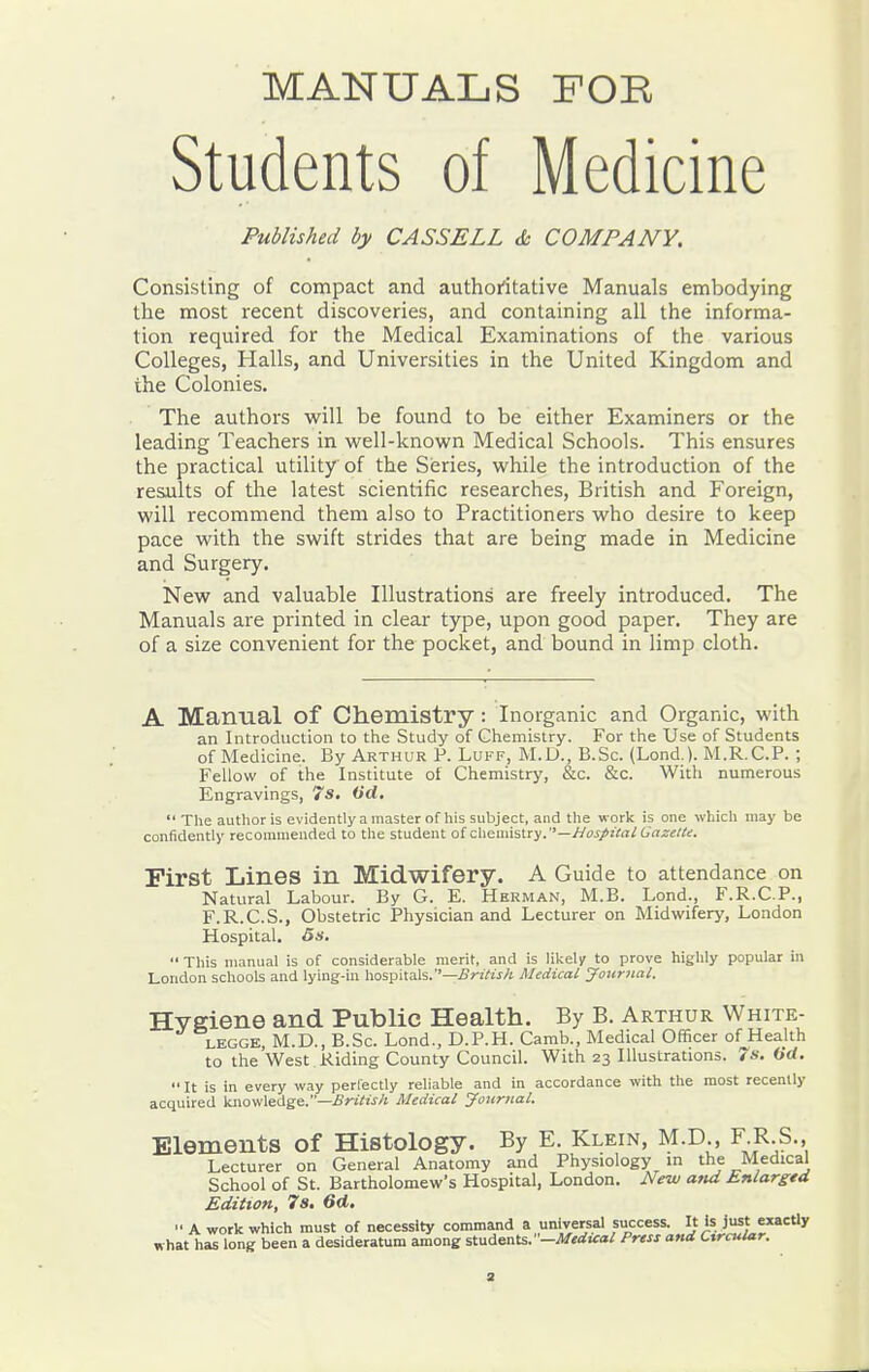MANUALS FOE Students of Medicine Published by CASSELL & COMPANY. Consisting of compact and authoritative Manuals embodying the most recent discoveries, and containing all the informa- tion required for the Medical Examinations of the various Colleges, Halls, and Universities in the United Kingdom and the Colonies. The authors will be found to be either Examiners or the leading Teachers in well-known Medical Schools. This ensures the practical utility of the Series, while the introduction of the results of tlie latest scientific researches, British and Foreign, will recommend them also to Practitioners who desire to keep pace with the swift strides that are being made in Medicine and Surgery. New and valuable Illustrations are freely introduced. The Manuals are printed in clear type, upon good paper. They are of a size convenient for the pocket, and bound in limp cloth. A Manual of Cliemistry : Inorganic and Organic, with an Introduction to the Study of Chemistry. For the Use of Students of Medicine. By Arthur P. Luff, M.D., B.Sc. (Lend ). M.R.C.P. ; Fellow of the Institute of Chemistry, &c. &c. With numerous Engravings, 7s. Od,  The author is evidently a master of his subject, and the work is one which may be confidently recommended to the student of chemistry.—Hos/t'tal Gazet/^. First Lines in Midwifery. A Guide to attendance on Natural Labour. By G. E. Herman, M.B. Lond., F.R.C.P., F.R.C.S., Obstetric Physician and Lecturer on Midwifery, London Hospital. 6s.  This manual is of considerable merit, and is liiiely to prove highly popular in London schools and lying-in hospi:a\s.''—£riHs/t Medical JourJial. Hygiene and Public Health. By B. Arthur White- LEGGE, M.D., B.Sc. Lond., D.P.H. Camb., Medical Officer of Health to the West Riding County Council. With 23 Illustrations. 7*-. Gd. It is in every way perfectly reliable and in accordance with the most recently acquired Vi\o\s\aA^e.—British Medical Journal. Elements of Histology. By E. Klein, M.D , F R S. Lecturer on General Anatomy and Physiology in the Medical School of St. Bartholomew's Hospital, London. New and jLnlargtd Edition, 7s, 6d,  A work which must of necessity command a universal success. 'sJf2,=''J' what has long been a desideratum among students.—Medical Press and Circular.