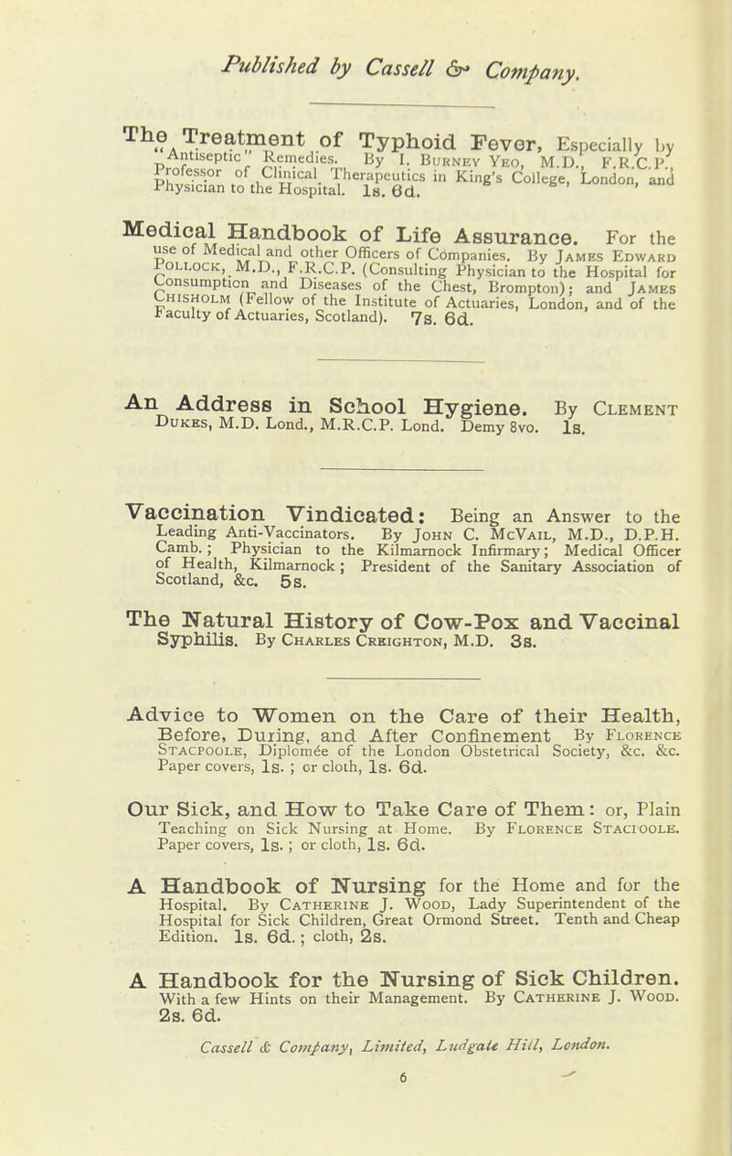 The Treatment of Typhoid Fever, Especially by AiUiseptic Rcmethes By I. Burnev Yeo, M.D. F.R.C.P , Professor of Clinical Therapeutics in King's College, London, and Physician to the Hospital. Is. 6d. Medical Handbook of Life Assurance. For the use of Medical and other Officers of Companies. By James Edward Pollock, M.D. F.R.C.P. (Consulting Physician to the Hospital for Consumption and Diseases of the Chest, Brompton); and James L,HisHOLM (Fellow of the Institute of Actuaries, London, and of the J? acuity of Actuaries, Scotland). 7s 6d An Address in School Hygiene. By Clement DuKBS, M.D. Lond., M.R.C.P. Lond, Demy 8vo. Is. Vaccination Vindicated: Being an Answer to the Leading Anti-Vaccinators. By John C. McVail, M.D., D.P.H. Camb. ; Physician to the Kilmarnock Infirmary; Medical OfBcer of Health, Kilmarnock; President of the Sanitary Association of Scotland, &c. 5 s. The Natural History of Cow-Pox and Vaccinal Syphilis. By Charles Crkighton, M.D. 3s. Advice to 'Women on the Care of their Health, Before, Duiing, and After Confinement By Florence Stacpoole, Diplom^e of the London Obstetrical Society, &c. &c. Paper covers, Is. ; or clolh, Is. 6d. Our Sick, and How to Take Care of Them: or, Plain Teaching on Sick Nursing at Home. By Florence Stacioole. Paper covers. Is. ; or cloth, Is. 6d. A Handbook of Nursing for the Home and for the Hospital. By Catherine J. Wood, Lady Superintendent of the Hospital for Sick Children, Great Ormond Street. Tenth and Cheap Edition. Is. 6d.; cloth, 2s. A Handbook for the Nursing of Sick Children. With a few Hints on their Management. By Catherine J. Wood. 2s. 6d. Cassell & Co7nj>any, Limited, Lu<igaU Hid, London.