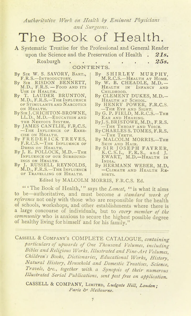 Authoritative Work on Health by Eminent Physicians and Surgeons. The Book of Health. A Systematic Treatise for the Professional and General Reader upon the Science and the Preservation of Health . 21Sm Roxburgh 25s, CONTENTS. By Sir W. S. SAVORY, Bart., F.R.S.—Introductory. By Sir RISDON BENNETT, M.D., F.R.S. — Food and its Use in Hsalth. By T. LAUDER BRUNTON, M.D., F.R.S.-Thk Influence OF Stimulants and Narcotics ON Health. By Sir J. CRICHTON-BROWNE, LL.D., M.D.—Education and THE Nervous System. By JAMES CANTLIE, F.R.C.S. —The Influence of Exer- cise on Health. By FREDERICK TREVES, F.R.C.S.—The Influence of Dress on Health. By J. E. POLLOCK, M.D.—The Influence of our Surround- ings ON Health. By J. RUSSELL REYNOLDS, M.D., F.R.S.—The Influence OF Travelling on Health. By SHIRLEY MURPHY, M.R.C.S.—Health at Home. By W. B. CHEADLE, M.D.— Health in Infancy and Childhood. By CLEMENT DUKES, M.D.- Health at School. By HENRY POWER, F.R.C.S. —The Eye and Sight. By G. P. FIELD, M.R.C.S.—The Ear and Hearing. ByJ. S. BRISTOWE, M.D., F.R.S. —The Throat and Voice. By CHARLES S. TOMES, F.R.S. —The Teeth. By MALCOLM MORRIS.—The Skin and Hair. By SIR JOSEPH FAYRER, K.C.S.I., F.R.S., and J. EWART, M.D.—Health in India. By HERMANN WEBER, M.D. —Climate and Health Re- sorts. Edited by MALCOLM MORRIS, F.R.C.S. Ed.  ' The Book of Health,'  says the Lancet,  is what it aims to be—authoritative, and must become a standard work oj reference not only with those who are responsible for the health of schools, workshops, and other establishments where there is a large concourse of individuals, but to every nmnber of the cojumunity who is anxious to secure the highest possible degree of healthy living forhimself and for his family. Cassell & Company's COMPLETE CATALOGUE, containing particulars of upwards of 0?te Thousatid Volumes, including Bibles and Religious Works, Illustrated and Fine-Art Volumes, Children's Books, Dictionaries, Educational Works, History, Natural History, Household and Domestic Treatises, Science, Travels, ^c, together with a Synopsis of their numerous Illustrated Serial Publications, sent post free on application. CASSELL & COMPANY, Limited, Ludgate Hill, London; Paris Sr' Melbourne.