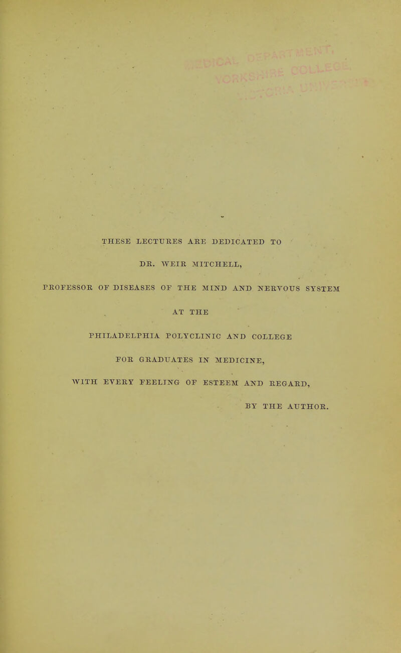 THESE LECTURES ARE DEDICATED TO DR. WEIR MITCHELL, PROFESSOR OF DISEASES OF THE MIND AND NERVOUS SYSTEM AT THE PHILADELPHIA POLYCLINIC AND COLLEGE FOR GRADUATES IN MEDICINE, AV1TH EVERY FEELING OF ESTEEM AND REGARD, BY THE AUTHOR.