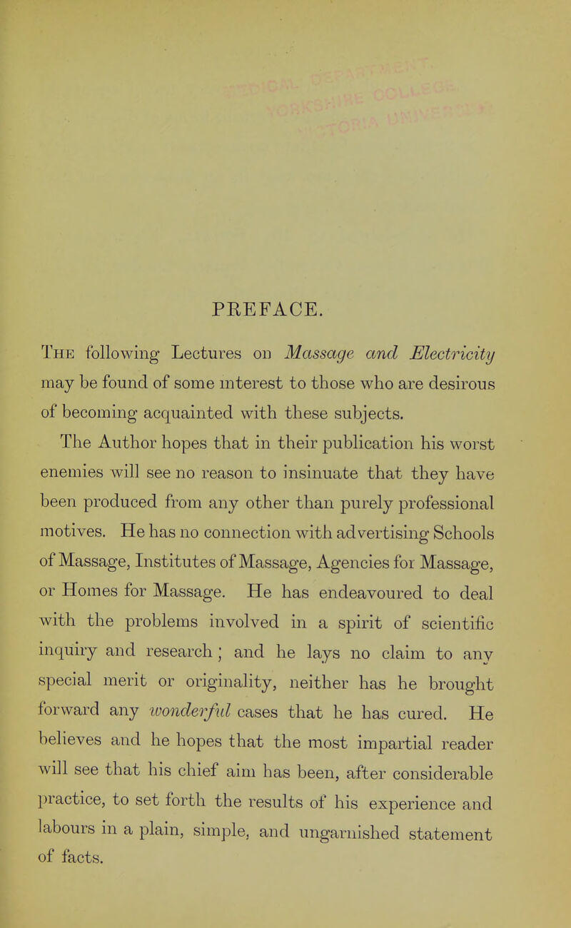 PEEFACE. The following Lectures on Massage and Electricity may be found of some interest to those who are desirous of becoming acquainted with these subjects. The Author hopes that in their publication his worst enemies will see no reason to insinuate that they have been produced from any other than purely professional motives. He has no connection with advertising Schools of Massage, Institutes of Massage, Agencies for Massage, or Homes for Massage. He has endeavoured to deal with the problems involved in a spirit of scientific inquiry and research ; and he lays no claim to any special merit or originality, neither has he brought forward any ■wonderful cases that he has cured. He believes and he hopes that the most impartial reader will see that his chief aim has been, after considerable practice, to set forth the results of his experience and labours in a plain, simple, and ungarnished statement of facts.